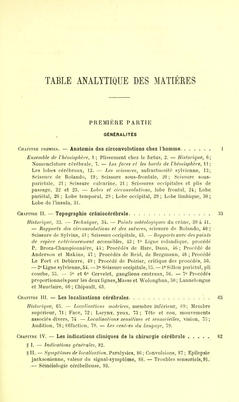 TABLE ANALYTIQUE DES MATIERES PREMIERE PARTIE GtNtRALITtS Chapitre premieh. — Anatomie des circonvolutions chez I homme Ensemble de lliemisphere, 1 ; Plissement chez le foetus, 2. — Historique, 6; Nomenclature cerebrale, 7. — Les faces et les bords de Vhemisphere^ 11; Les lobes cerebraux, 12. — Les scissures, anfractuosite sylvienne, 13; Scissure de Rolando, 19; Scissure sous-frontale, 20; Scissure sous- parietale, 21; Scissure calcarine, 21 ; Scissures occipitales et plis de passage, 22 et 23. — Lobes et circonvolutions, lobe frontal, 24; Lobe parietal, 26 ; Lobe temporal, 29 ; Lobe occipital, 29 ; Lobe limbique, 30; Lobe de I'insula, 31, Chapitre IL — Topographie cranioc^rebrale Historique, 33. — Technique, 34. — Points osteologiques du crane, 39 a 41. — Rapports des circonvolutions et des sutures, scissure de Rolando, 40 ; Scissure de Sylvius, 41 ; Scissure occipitale, 43. —Rapports avec des points de repere exterieurement accessibles, 43; 1° Ligne rolandique, procede P. Broca-Champiooniere, 44; Procedes de Hare, Dana, 46 ; Procede de Anderson et Makins, 47 ; Procedes de Reid, de Bergmann, 48 ; Procede Le Fort ct Debierre, 49 ; Procede de Poirier, critique des procedes, 50. — 2° Ligne sylvienne, 54.—3o Scissure occipitale, 55.—4<»Sillon parietal, pli courbe, 55. — 5° et 6° Cervelet, ganglions centraux, 56. — 7° Procedes proportionnelspour les deux lignes, Masse et Wolonghan, 50; Lannelongue et Mauclaire, 60; Chipault, 63. Chapitre IIL — Les localisations cerebrales Historique, 65. — Localisations matrices, membre inferieur, 69; Membre siiperieur, 71; Face, 72; Larynx, yeux, 73 ; Tete et cou, raouvements associ6s divers, 74. — Localisations sensitives et seyisorielles, vision, 75; Audition, 78; Olfaction, 79. — Les centres du langage, 79. Chapitre IV. — Les indications cliniques de la chirurgie cerebrale § L — Indications generates, 82. § IL — Symptomes de localisation. Paraly.sies, 86; Convulsions, 87 ; Epilepsie jacksonienne, valeur du signal-symptome, 88. — Troubles sensorials, 91. .— Semeiologie cerebelleuse, 93.