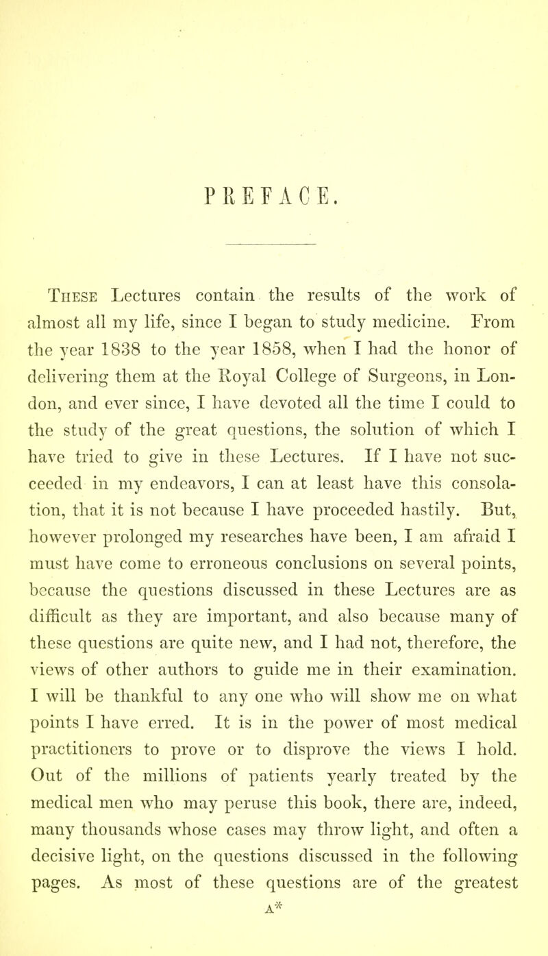 PREFACE. These Lectures contain the results of the work of almost all my life, since I began to study medicine. From the year 1838 to the year 1858, when I had the honor of delivering them at the Hoyal College of Surgeons, in Lon- don, and ever since, I have devoted all the time I could to the study of the great questions, the solution of which I have tried to give in these Lectures. If I have not suc- ceeded in my endeavors, I can at least have this consola- tion, that it is not because I have proceeded hastily. But, however prolonged my researches have been, I am afraid I must have come to erroneous conclusions on several points, because the questions discussed in these Lectures are as difficult as they are important, and also because many of these questions are quite new, and I had not, therefore, the views of other authors to guide me in their examination. I will be thankful to any one who will show me on what points I have erred. It is in the power of most medical practitioners to prove or to disprove the views I hold. Out of the millions of patients yearly treated by the medical men who may peruse this book, there are, indeed, many thousands whose cases may throw light, and often a decisive light, on the questions discussed in the following pages. As most of these questions are of the greatest A*