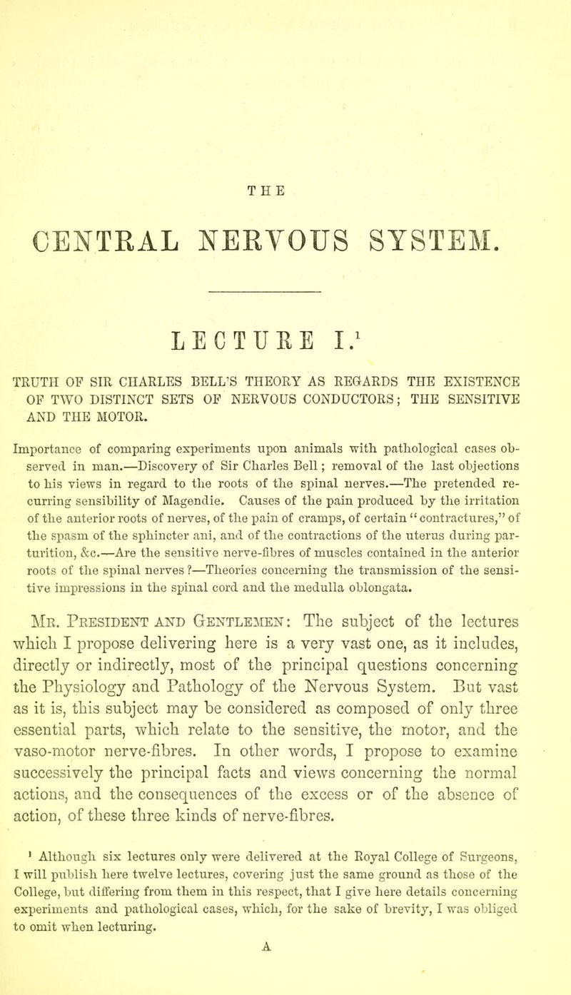 THE CENTRAL NERVOUS SYSTEM. LECTURE I.1 TRUTH OF SIR CHARLES BELL'S THEORY AS REGARDS THE EXISTENCE OF TWO DISTINCT SETS OF NERVOUS CONDUCTORS; THE SENSITIVE AND THE MOTOR. Importance of comparing experiments upon animals with pathological cases ob- served in man.—Discovery of Sir Charles Bell; removal of the last objections to his views in regard to the roots of the spinal nerves.—The pretended re- curring sensibility of Magendie. Causes of the pain produced by the irritation of the anterior roots of nerves, of the pain of cramps, of certain contractures, of the spasm of the sphincter ani, and of the contractions of the uterus during par- turition, &c.^-Are the sensitive nerve-fibres of muscles contained in the anterior roots of the spinal nerves ?—Theories concerning the transmission of the sensi- tive impressions in the spinal cord and the medulla oblongata. Mr. President and Gentlemen: The subject of the lectures which I propose delivering here is a very vast one, as it includes, directly or indirectly, most of the principal questions concerning the Physiology and Pathology of the Nervous System. But vast as it is, this subject may be considered as composed of only three essential parts, which relate to the sensitive, the motor, and the vaso-motor nerve-fibres. In other words, I propose to examine successively the principal facts and views concerning the normal actions, and the consequences of the excess or of the absence of action, of these three kinds of nerve-fibres. 1 Although six lectures only were delivered at the Royal College of Surgeons, I will publish here twelve lectures, covering just the same ground as those of the College, but differing from them in this respect, that I give here details concerning experiments and pathological cases, which, for the sake of brevity, I was obliged to omit when lecturing. A