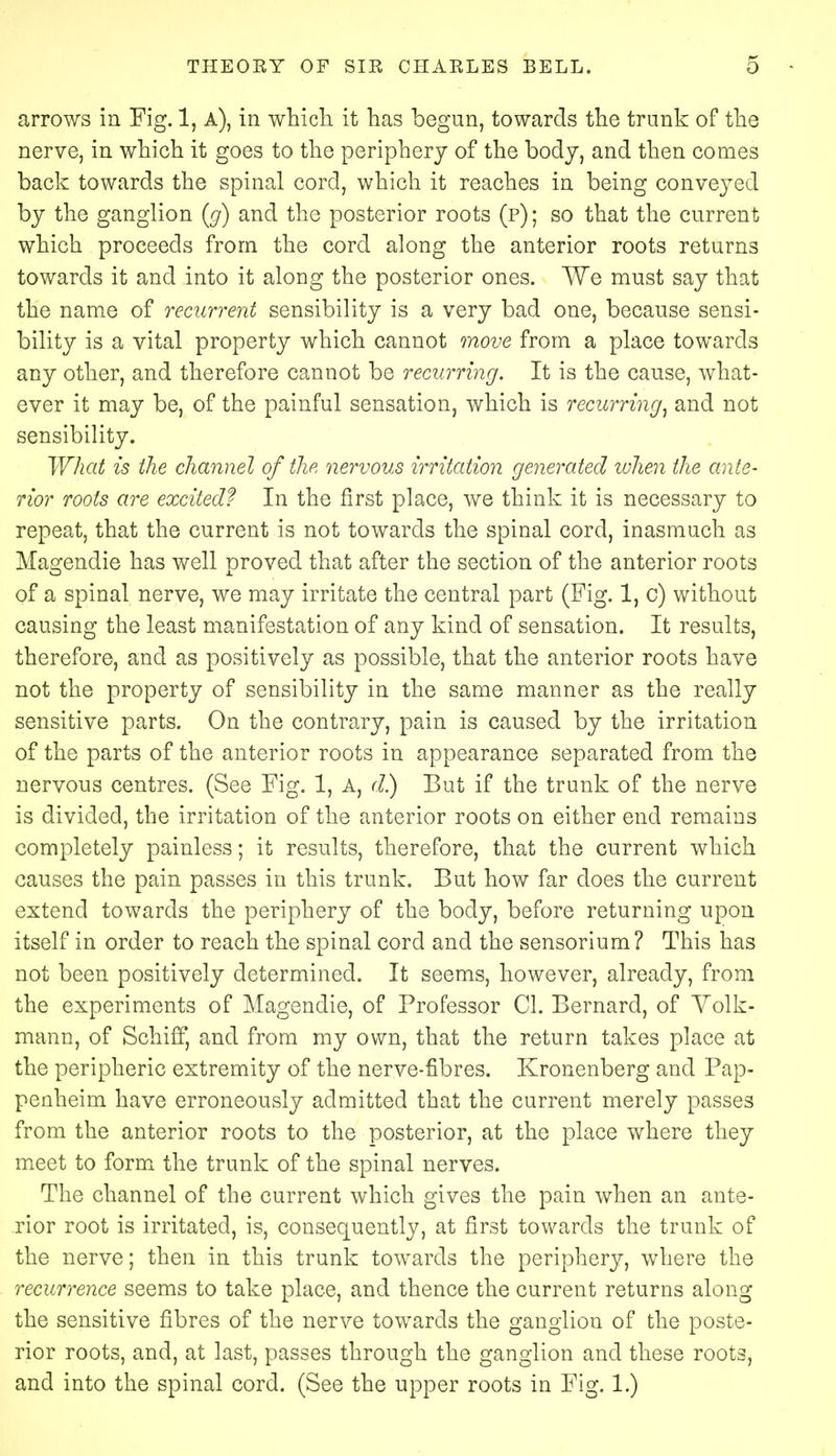 arrows in Fig. 1, A), in which it has begun, towards the trunk of the nerve, in which it goes to the periphery of the body, and then comes back towards the spinal cord, which it reaches in being conveyed by the ganglion (g) and the posterior roots (p) ; so that the current which proceeds from the cord along the anterior roots returns towards it and into it along the posterior ones. We must say that the name of recurrent sensibility is a very bad one, because sensi- bility is a vital property which cannot move from a place towards any other, and therefore cannot be recurring. It is the cause, what- ever it may be, of the painful sensation, which is recurring, and not sensibility. What is the channel of the nervous irritation generated when the ante- rior roots are excited? In the first place, we think it is necessary to repeat, that the current is not towards the spinal cord, inasmuch as Ma^endie has well Droved that after the section of the anterior roots O J. of a spinal nerve, we may irritate the central part (Fig. 1, c) without causing the least manifestation of any kind of sensation. It results, therefore, and as positively as possible, that the anterior roots have not the property of sensibility in the same manner as the really sensitive parts. On the contrary, pain is caused by the irritation of the parts of the anterior roots in appearance separated from the nervous centres. (See Fig. 1, A, d) But if the trunk of the nerve is divided, the irritation of the anterior roots on either end remains completely painless; it results, therefore, that the current which causes the pain passes in this trunk. But how far does the current extend towards the periphery of the body, before returning upon itself in order to reach the spinal cord and the sensorium? This has not been positively determined. It seems, however, already, from the experiments of Magendie, of Professor CI. Bernard, of Volk- mann, of Schifif, and from my own, that the return takes place at the peripheric extremity of the nerve-fibres. Kronenberg and Pap- penheim have erroneously admitted that the current merely passes from the anterior roots to the posterior, at the place where they meet to form the trunk of the spinal nerves. The channel of the current which gives the pain when an ante- rior root is irritated, is, consequently, at first towards the trunk of the nerve; then in this trunk towards the periphery, where the recurrence seems to take place, and thence the current returns along the sensitive fibres of the nerve towards the ganglion of the poste- rior roots, and, at last, passes through the ganglion and these roots, and into the spinal cord. (See the upper roots in Fig. 1.)