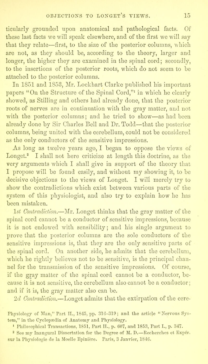 ticularly grounded upon anatomical and pathological facts. Of these last facts we will speak elsewhere, and of the first we will say that they relate—first, to the size of the posterior columns, which are not, as they should be, according to the theory, larger and longer, the higher they are examined in the spinal cord; secondly, to the insertions of the posterior roots, which do not seem to be attached to the posterior columns. In 1851 and 1853, Mr. Lockhart Clarke published his important papers On the Structure of the Spinal Cord,1 in which he clearly showed, as Stilling and others had already done, that the posterior roots of nerves are in continuation with the gray matter, and not with the posterior columns; and he tried to show—as had been already done by Sir Charles Bell and Dr. Toclcl—that the posterior columns, being united with the cerebellum, could not be considered as the only conductors of the sensitive impressions. As long as twelve years ago, I began to oppose the views of Longet.2 I shall not here criticize at length this doctrine, as the very arguments which I shall give in support of the theory that I propose will be found easily, and without my showing it, to be decisive objections to the views of Longet. I will merely try to show the contradictions which exist between various parts of the system of this physiologist, and also try to explain how he has been mistaken. 1st Contradiction.—Mr. Longet thinks that the gray matter of the spinal cord cannot be a conductor of sensitive impressions, because it is not endowed with sensibility; and his single argument to prove that the posterior columns are the sole conductors of the sensitive impressions is, that they are the only sensitive parts of the spinal corcl. On another side, he admits that the cerebellum, which he rightly believes not to be sensitive, is the principal chan- nel for the transmission of the sensitive impressions. Of course, if the gray matter of the spinal cord cannot be a conductor, be- cause it is not sensitive, the cerebellum also cannot be a conductor; and if it is, the gray matter also can be. 2d Contradiction.—Longet admits that the extirpation of the cere- Physiology of Man, Part II., 1845, pp. 316-319; and the article Nervous Sys- tem, in the Cyclopaedia of Anatomy and Physiology. 1 Philosophical Transactions, 1851, Part II., p. 607, and 1853, Part I., p. 347. 2 See my Inaugural Dissertation for the Degree of M. D.—Recherches et Exper. sur la Physiologie de la Moelle Epiniere. Paris, 3 Janvier, 1846.