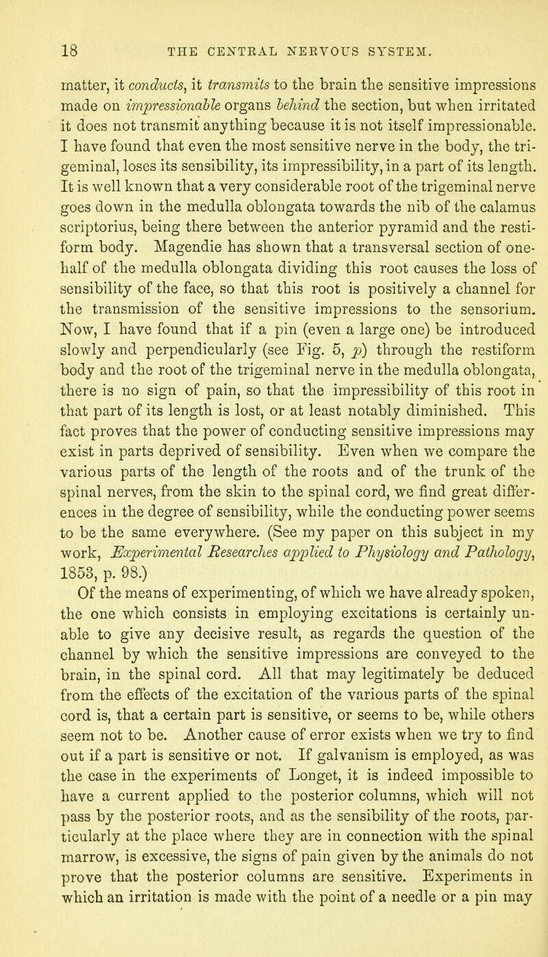 matter, it conducts, it transmits to the brain the sensitive impressions made on impressionable organs behind the section, but when irritated it does not transmit anything because it is not itself impressionable. I have found that even the most sensitive nerve in the body, the tri- geminal, loses its sensibility, its impressibility, in a part of its length. It is well known that a very considerable root of the trigeminal nerve goes down in the medulla oblongata towards the nib of the calamus scriptorius, being there between the anterior pyramid and the resti- form body. Magendie has shown that a transversal section of one- half of the medulla oblongata dividing this root causes the loss of sensibility of the face, so that this root is positively a channel for the transmission of the sensitive impressions to the sensorium. Now, I have found that if a pin (even a large one) be introduced slowly and perpendicularly (see Fig. 5, p) through the restiform body and the root of the trigeminal nerve in the medulla oblongata, there is no sign of pain, so that the impressibility of this root in that part of its length is lost, or at least notably diminished. This fact proves that the power of conducting sensitive impressions may exist in parts deprived of sensibility. Even when we compare the various parts of the length of the roots and of the trunk of the spinal nerves, from the skin to the spinal cord, we find great differ- ences in the degree of sensibility, while the conducting power seems to be the same everywhere. (See my paper on this subject in my work, Experimental Researches applied to Physiology and Pathology, 1853, p. 98.) Of the means of experimenting, of which we have already spoken, the one which consists in employing excitations is certainly un- able to give any decisive result, as regards the question of the channel by which the sensitive impressions are conveyed to the brain, in the spinal cord. All that may legitimately be deduced from the effects of the excitation of the various parts of the spinal cord is, that a certain part is sensitive, or seems to be, while others seem not to be. Another cause of error exists when we try to find out if a part is sensitive or not. If galvanism is employed, as was the case in the experiments of Longet, it is indeed impossible to have a current applied to the posterior columns, which will not pass by the posterior roots, and as the sensibility of the roots, par- ticularly at the place where they are in connection with the spinal marrow, is excessive, the signs of pain given by the animals do not prove that the posterior columns are sensitive. Experiments in which an irritation is made with the point of a needle or a pin may