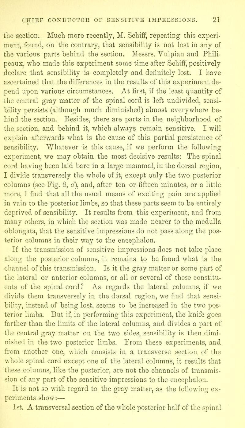 the section. Much more recently, M. Schiff, repeating this experi- ment, found, on the contrary, that sensibilit}^ is not lost in any of the various parts behind the section. Messrs. Yulpian and Phili- peaux, who made this experiment some time after Schiff, positively declare that sensibility is completely and definitely lost. I have ascertained that the differences in the results of this experiment de- pend upon various circumstances. At first, if the least quantity of the central gray matter of the spinal cord is left undivided, sensi- bility persists (although much diminished) almost everywhere be- hind the section. Besides, there are parts in the neighborhood of the section, and behind it, which always remain sensitive. I will explain afterwards what is the cause of this partial persistence of sensibility. Whatever is this cause, if we perform the following experiment, we may obtain the most decisive results: The spinal cord having been laid bare in a large mammal, in the dorsal region, I divide transversely the whole of it, except only the two posterior columns (see Fig. 8, d\ and, after ten or fifteen minutes, or a little more, I find that all the usual means of exciting pain are applied in vain to the posterior limbs, so that these parts seem to be entirely deprived of sensibility. It results from this experiment, and from many others, in which the section was made nearer to the medulla oblongata, that the sensitive impressions do not pass along the pos- terior columns in their way to the encephalon. If the transmission of sensitive impressions does not take place along the posterior columns, it remains to be found what is the channel of this transmission. Is it the gray matter or some part of the lateral or anterior columns, or all or several of these constitu- ents of the spinal cord? As regards the lateral columns, if we divide them transversely in the dorsal region, we find that sensi- bility, instead of being lost, seems to be increased in the two pos- terior limbs. But if, in performing this experiment, the knife goes farther than the limits of the lateral columns, and divides a part of the central gray matter on the two sides, sensibility is then dimi- nished in the two posterior limbs. From these experiments, and from another one, which consists in a transverse section of the whole spinal cord except one of the lateral columns, it results that these columns, like the posterior, are not the channels of transmis- sion of any part of the sensitive impressions to the encephalon. It is not so with regard to the gray matter, as the following ex- periments show:— 1st. A transversal section of the whole posterior half of the spinal