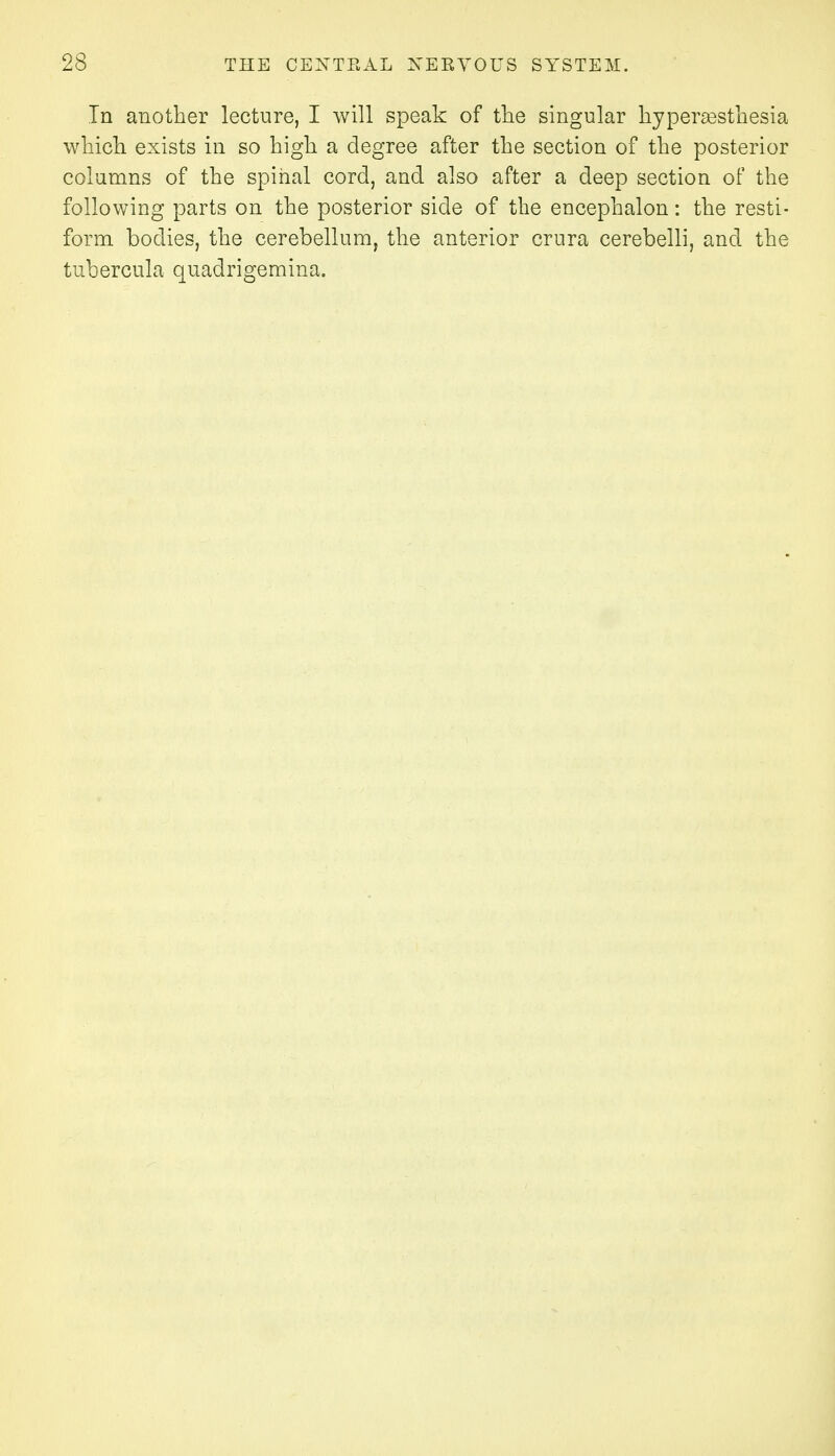 In another lecture, I will speak of the singular hyperesthesia which exists in so high a degree after the section of the posterior columns of the spinal cord, and also after a deep section of the following parts on the posterior side of the encephalon: the resti- form bodies, the cerebellum, the anterior crura cerebelli, and the tubercula quadrigemina.