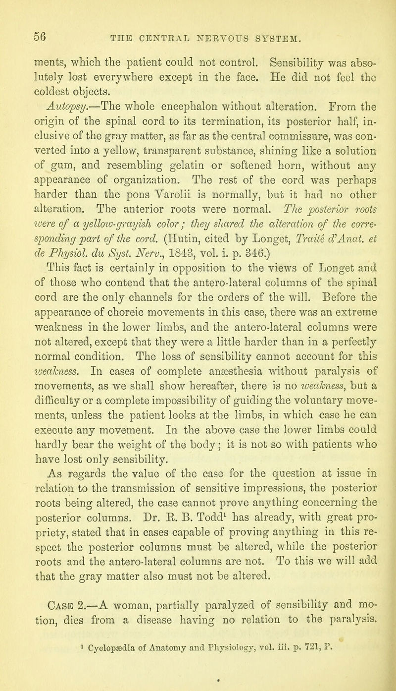 ments, which the patient could not control. Sensibility was abso- lutely lost everywhere except in the face. He did not feel the coldest objects. Autopsy.—The whole encephalon without alteration. From the origin of the spinal cord to its termination, its posterior half, in- clusive of the gray matter, as far as the central commissure, was con- verted into a yellow, transparent substance, shining like a solution of gum, and resembling gelatin or softened horn, without any appearance of organization. The rest of the cord was perhaps harder than the pons Yarolii is normally, but it had no other alteration. The anterior roots were normal. The posterior roots were of a yellow-grayish color; they shared the alteration of the corre- sponding part of the cord. (Hutin, cited by Longet, Traite d'Anat. et de Physiol, du Syst. Nerv., 1843, vol. i. p. 346.) This fact is certainly in opposition to the views of Longet and of those who contend that the antero-lateral columns of the spinal cord are the only channels for the orders of the will. Before the appearance of choreic movements in this case, there was an extreme weakness in the lower limbs, and the antero-lateral columns were not altered, except that they were a little harder than in a perfectly normal condition. The loss of sensibility cannot account for this weakness. In cases of complete anaesthesia without paralysis of movements, as we shall show hereafter, there is no weakness, but a difficulty or a complete impossibility of guiding the voluntary move- ments, unless the patient looks at the limbs, in which case he can execute any movement. In the above case the lower limbs could hardly bear the weight of the body; it is not so with patients who have lost only sensibility. As regards the value of the case for the question at issue in relation to the transmission of sensitive impressions, the posterior roots being altered, the case cannot prove anything concerning the posterior columns. Dr. E. B. Todd1 has already, with great pro- priety, stated that in cases capable of proving anything in this re- spect the posterior columns must be altered, while the posterior roots and the antero-lateral columns are not. To this we will add that the gray matter also must not be altered. Case 2.—A woman, partially paralyzed of sensibility and mo- tion, dies from a disease having no relation to the paralysis. 1 Cyclopaedia of Anatomy and Physiology, vol. in. p. 721, P.