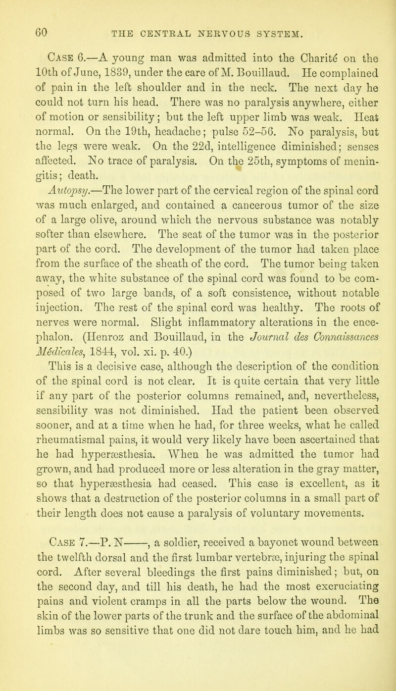 Case 6.—A young man was admitted into the Charite* on the 10th of June, 1839, under the care of M. Bouillaud. He complained of pain in the left shoulder and in the neck. The next day he could not turn his head. There was no paralysis anywhere, either of motion or sensibility; but the left upper limb was weak. Heat normal. On the 19th, headache; pulse 52-56. No paralysis, but the legs were weak. On the 22d, intelligence diminished; senses affected. No trace of paralysis. On the 25th, symptoms of menin- gitis; death. Autopsy.—The lower part of the cervical region of the spinal cord was much enlarged, and contained a cancerous tumor of the size of a large olive, around which the nervous substance was notably softer than elsewhere. The seat of the tumor was in the posterior part of the cord. The development of the tumor had taken place from the surface of the sheath of the cord. The tumor being taken away, the white substance of the spinal cord was found to be com- posed of two large bands, of a soft consistence, without notable injection. The rest of the spinal cord was healthy. The roots of nerves were normal. Slight inflammatory alterations in the ence- phalon. (Henroz and Bouillaud, in the Journal des Connaissances Medicates, 1844, vol. xi. p. 40.) This is a decisive case, although the description of the condition of the spinal cord is not clear. It is quite certain that very little if any part of the posterior columns remained, and, nevertheless, sensibility was not diminished. Had the patient been observed sooner, and at a time when he had, for three weeks, what he called rheumatismal pains, it would very likely have been ascertained that he had hyperesthesia. When he was admitted the tumor had grown, and had produced more or less alteration in the gray matter, so that hyperesthesia had ceased. This case is excellent, as it shows that a destruction of the posterior columns in a small part of their length does not cause a paralysis of voluntary movements. Case 7.—P. N , a soldier, received a bayonet wound between the twelfth dorsal and the first lumbar vertebre, injuring the spinal cord. After several bleedings the first pains diminished; but, on the second day, and till his death, he had the most excruciating pains and violent cramps in all the parts below the wound. The skin of the lower parts of the trunk and the surface of the abdominal limbs was so sensitive that one did not dare touch him, and he had