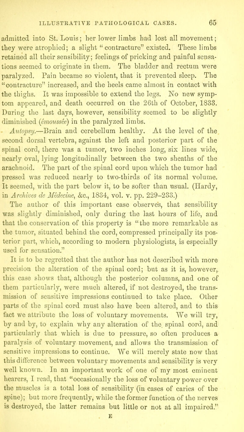 admitted into St. Louis; her lower limbs had lost all movement; they were atrophied; a slight contracture existed. These limbs retained all their sensibility; feelings of pricking and painful sensa- tions seemed to originate in them. The bladder and rectum were paralyzed. Pain became so violent, that it prevented sleep. The contracture increased, and the heels came almost in contact with the thighs. It was impossible to extend the legs. No new symp- tom appeared, and death occurred on the 26th of October, 1833. During the last days, however, sensibility seemed to be slightly diminished (emoussee) in the paralyzed limbs. Autopsy.—Brain and cerebellum healthy. At the level of the second dorsal vertebra, against the left and posterior part of the spinal cord, there was a tumor, two inches long, six lines wide, nearly oval, lying longitudinally between the two sheaths of the arachnoid. The part of the spinal cord upon which the tumor had pressed was reduced nearly to two-thirds of its normal volume. It seemed, with the part below it, to be softer than usual. (Hardy, in Archives de Medecine, &c, 1834, vol. v. pp. 229-233.) The author of this important case observes, that sensibility was slightly diminished, only during the last hours of life, and that the conservation of this property is  the more remarkable as the tumor, situated behind the cord, compressed principally its pos- terior part, which, according to modern physiologists, is especially used for sensation. It is to be regretted that the author has not described with more precision the alteration of the spinal cord; but as it is, however, this case shows that, although the posterior columns, and one of them particularly, were much altered, if not destroyed, the trans- mission of sensitive impressions continued to take place. Other parts of the spinal cord must also have been altered, and to this fact we attribute the loss of voluntary movements. We will try, by and by, to explain why any alteration of the. spinal cord, and particularly that which is due to pressure, so often produces a paralysis of voluntary movement, and allows the transmission of sensitive impressions to continue. We will merely state now that this difference between voluntary movements and sensibility is very well known. In an important work of one of my most eminent hearers, I read, that occasionally the loss of voluntary power over the muscles is a total loss of sensibility (in cases of caries of the spine); but more frequently, while the former function of the nerves is destroyed, the latter remains but little or not at all impaired  E