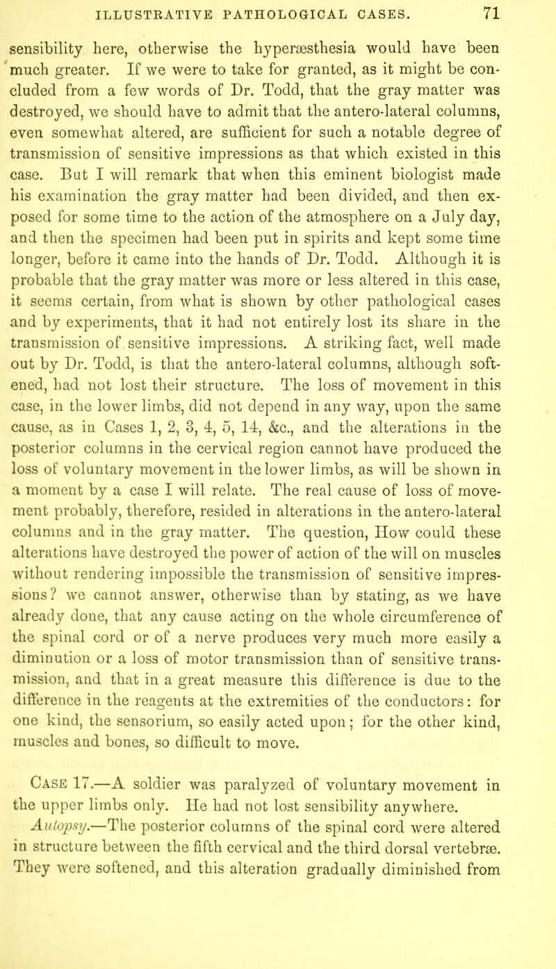 sensibility here, otherwise the hyperesthesia would have been much greater. If we were to take for granted, as it might be con- eluded from a few words of Dr. Todd, that the gray matter was destroyed, we should have to admit that the anterolateral columns, even somewhat altered, are sufficient for such a notable degree of transmission of sensitive impressions as that which existed in this case. But I will remark that when this eminent biologist made his examination the gray matter had been divided, and then ex- posed for some time to the action of the atmosphere on a July day, and then the specimen had been put in spirits and kept some time longer, before it came into the hands of Dr. Todd. Although it is probable that the gray matter was more or less altered in this case, it seems certain, from what is shown by other pathological cases and by experiments, that it had not entirely lost its share in the transmission of sensitive impressions. A striking fact, well made out by Dr. Todd, is that the anterolateral columns, although soft- ened, had not lost their structure. The loss of movement in this case, in the lower limbs, did not depend in any way, upon the same cause, as in Cases 1, 2, 3, 4, 5, 14, &c, and the alterations in the posterior columns in the cervical region cannot have produced the loss of voluntary movement in the lower limbs, as will be shown in a moment by a case I will relate. The real cause of loss of move- ment probably, therefore, resided in alterations in the antero-lateral columns and in the gray matter. The question, How could these alterations have destroyed the power of action of the will on muscles without rendering impossible the transmission of sensitive impres- sions ? we cannot answer, otherwise than by stating, as we have already done, that any cause acting on the whole circumference of the spinal cord or of a nerve produces very much more easily a diminution or a loss of motor transmission than of sensitive trans- mission, and that in a great measure this difference is due to the difference in the reagents at the extremities of the conductors: for one kind, the sensorium, so easily acted upon; for the other kind, muscles and bones, so difficult to move. Case 17.—A soldier was paralyzed of voluntary movement in the upper limbs only. He had not lost sensibility anywhere. Autopsy.—The posterior columns of the spinal cord were altered in structure between the fifth cervical and the third dorsal vertebras. They were softened, and this alteration gradually diminished from