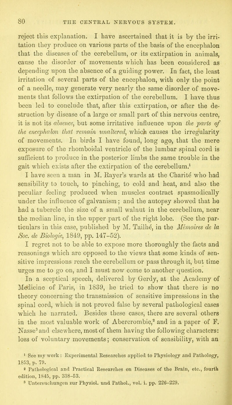 reject this explanation. I have ascertained that it is by the irri- tation they produce on various parts of the basis of the encephalon that the diseases of the cerebellum, or its extirpation in animals, cause the disorder of movements which has been considered as depending upon the absence of a guiding power. In fact, the least irritation of several parts of the encephalon, with only the point of a needle, may generate very nearly the same disorder of move- ments that follows the extirpation of the cerebellum. I have thus been led to conclude that, after this extirpation, or after the de- struction by disease of a large or small part of this nervous centre, it is not its absence, but some irritative influence upon the parts of the encephalon that remain unaltered, which causes the irregularity of movements. In birds I have found, long ago, that the mere exposure of the rhomboidal ventricle of the lumbar spinal cord is sufficient to produce in the posterior limbs the same trouble in the gait which exists after the extirpation of the cerebellum.1 I have seen a man in M. Eayer's wards at the Charite who had sensibility to touch, to pinching, to cold and heat, and also the peculiar feeling produced when muscles contract spasmodically under the influence of galvanism ; and the autopsy showed that he had a tubercle the size of a small walnut in the cerebellum, near the median line, in the upper part of the right lobe. (See the par- ticulars in this case, published by M. Tailhe, in the Memoires de la JSoc. de Biologie, 1849, pp. 147-52). I regret not to be able to expose more thoroughly the facts and reasonings which are opposed to the views that some kinds of sen- sitive impressions reach the cerebellum or pass through it, but time urges me to go on, and I must now come to another question. In a sceptical speech, delivered by Grerdy, at the Academy of Medicine of Paris, in 1839, he tried to show that there is no theory concerning the transmission of sensitive impressions in the spinal cord, which is not proved false by several pathological cases which he narrated. Besides these cases, there are several others in the most valuable work of Abercrombie,2 and in a paper of F. JSTasse3 and elsewhere, most of them having the following characters: loss of voluntary movements; conservation of sensibility, with an 1 See my work : Experimental Researches applied to Physiology and Pathology, 1853, p. 79. 2 Pathological and Practical Researches on Diseases of the Brain, etc., fourth edition, 1845, pp. 338-53. 3 Untersuchungen zur Physiol, und Pathol., vol. i. pp. 226-229.