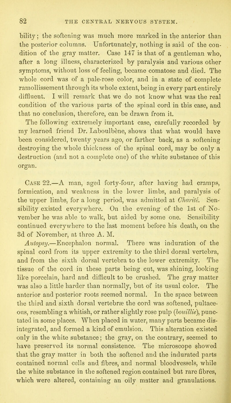 bility; the softening was much more marked in the anterior than the posterior columns. Unfortunately, nothing is said of the con- dition of the gray matter. Case 147 is that of a gentleman who, after a long illness, characterized by paralysis and various other symptoms, without loss of feeling, became comatose and died. The whole cord was of a pale-rose color, and in a state of complete ramollissement through its whole extent, being in every part entirely diffluent. I will remark that we do not know what was the real condition of the various parts of the spinal cord in this case, and that no conclusion, therefore, can be drawn from it. The following extremely important case, carefully recorded by my learned friend Dr. Laboulbene, shows that what would have been considered, twenty years ago, or farther back, as a softening destroying the whole thickness of the spinal cord, may be only a destruction (and not a complete one) of the white substance of this organ. Case 22.—A man, aged forty-four, after having had cramps, formication, and weakness in the lower limbs, and paralysis of the upper limbs, for a long period, was admitted at Gharite. Sen- sibility existed everywhere. On the evening of the 1st of No- vember he was able to walk, but aided by some one. Sensibility continued everywhere to the last moment before his death, on the 3d of November, at three A. M. Autopsy.—Encephalon normal. There was induration of the spinal cord from its upper extremity to the third dorsal vertebra, and from the sixth dorsal vertebra to the lower extremity. The tissue of the cord in these parts being cut, was shining, looking like porcelain, hard and difficult to be crushed. The gray matter was also a little harder than normally, but of its usual color. The anterior and posterior roots seemed normal. In the space between the third and sixth dorsal vertebra? the cord was softened, pultace- ous, resembling a whitish, or rather slightly rose pulp (bouillie), punc- tated in some places. When placed in water, many parts became dis- integrated, and formed a kind of emulsion. This alteration existed only in the white substance; the gray, on the contrary, seemed to have preserved its normal consistence. The microscope showed that the gray matter in both the softened and the indurated parts contained normal cells and fibres, and normal bloodvessels, while the white substance in the softened region contained but rare fibres, which were altered, containing an oily matter and granulations.