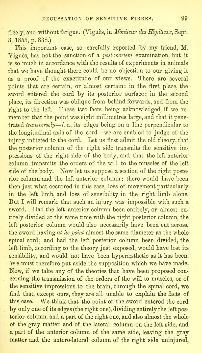 freely, and without fatigue. (Vigues, in Mbniteur des Hopitaux, Sept. 3, 1855, p. 838.) This important case, so carefully reported by my friend, M. Vigues, has not the sanction of a post-mortem examination, but it is so much in accordance with the results of experiments in animals that we have thought there could be no objection to our giving it as a proof of the exactitude of our views. There are several points that are certain, or almost certain: in the first place, the sword entered the cord by its posterior surface; in the second place, its direction was oblique from behind forwards, and from the right to the left. These two facts being acknowledged, if we re- member that the point was eight millimetres large, and that it pene- trated transversely—i. e., its edges being on a line perpendicular to the longitudinal axis of the cord—we are enabled to judge of the injury inflicted to the cord. Let us first admit the old theory, that the posterior column of the right side transmits the sensitive im- pressions of the right side of the body, and that the left anterior column transmits the orders of the will to the muscles of the left side of the body. Now let us suppose a section of the right poste- rior column and the left anterior column: there would have been then just what occurred in this case, loss of movement particularly in the left limb, and loss of sensibility in the right limb alone. But I will remark that such an injury was impossible with such a sword. Had the left anterior column been entirely, or almost en- tirely divided at the same time with the right posterior column, the left posterior column would also necessarily have been cut across, the sword having at its point almost the same diameter as the whole spinal cord; and had the left posterior column been divided, the left limb, according to the theory just exposed, would have lost its sensibility, and would not have been hypersesthetic as it has been. We must therefore put aside the supposition which we have made. Now, if we take any of the theories that have been proposed con- cerning the transmission of the orders of the will to muscles, or of the sensitive impressions to the brain, through the spinal cord, we find that, except ours, they are all unable to explain the facts of this case. We think that the point of the sword entered the cord by only one of its edges (the right one), dividing entirely the left pos- terior column, and a part of the right one, and also almost the whole of the gray matter and of the lateral column on the left side, and a part of the anterior column of the same side, leaving the gray matter and the antero-lateral column of the right side uninjured,