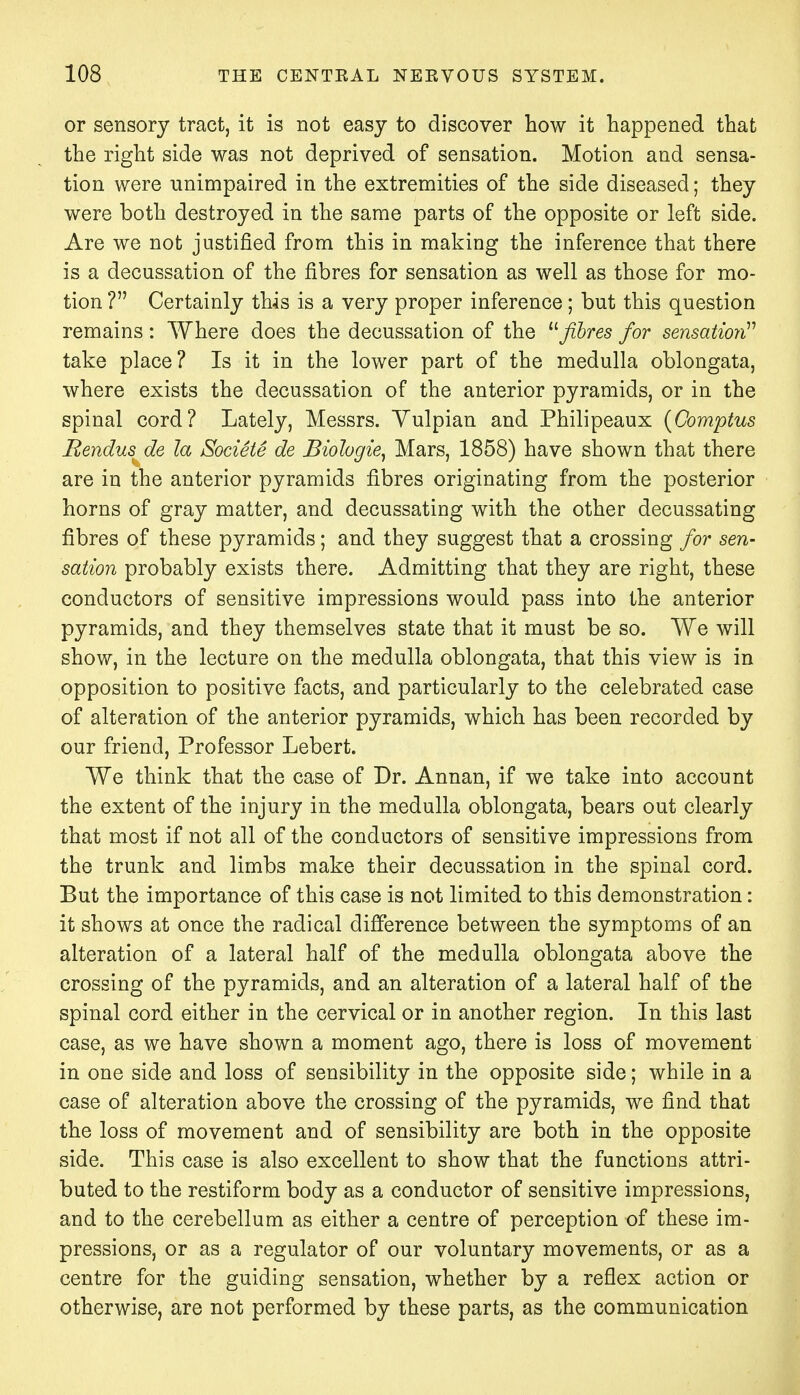 or sensory tract, it is not easy to discover how it happened that the right side was not deprived of sensation. Motion and sensa- tion were unimpaired in the extremities of the side diseased; they were both destroyed in the same parts of the opposite or left side. Are we not justified from this in making the inference that there is a decussation of the fibres for sensation as well as those for mo- tion ? Certainly this is a very proper inference; but this question remains : Where does the decussation of the u fibres for sensation take place? Is it in the lower part of the medulla oblongata, where exists the decussation of the anterior pyramids, or in the spinal cord? Lately, Messrs. Yulpian and Philipeaux (Comptus Bendus de la Societe de Biologie, Mars, 1858) have shown that there are in the anterior pyramids fibres originating from the posterior horns of gray matter, and decussating with the other decussating fibres of these pyramids; and they suggest that a crossing for sen- sation probably exists there. Admitting that they are right, these conductors of sensitive impressions would pass into the anterior pyramids, and they themselves state that it must be so. We will show, in the lecture on the medulla oblongata, that this view is in opposition to positive facts, and particularly to the celebrated case of alteration of the anterior pyramids, which has been recorded by our friend, Professor Lebert. We think that the case of Dr. Annan, if we take into account the extent of the injury in the medulla oblongata, bears out clearly that most if not all of the conductors of sensitive impressions from the trunk and limbs make their decussation in the spinal cord. But the importance of this case is not limited to this demonstration: it shows at once the radical difference between the symptoms of an alteration of a lateral half of the medulla oblongata above the crossing of the pyramids, and an alteration of a lateral half of the spinal cord either in the cervical or in another region. In this last case, as we have shown a moment ago, there is loss of movement in one side and loss of sensibility in the opposite side; while in a case of alteration above the crossing of the pyramids, we find that the loss of movement and of sensibility are both in the opposite side. This case is also excellent to show that the functions attri- buted to the restiform body as a conductor of sensitive impressions, and to the cerebellum as either a centre of perception of these im- pressions, or as a regulator of our voluntary movements, or as a centre for the guiding sensation, whether by a reflex action or otherwise, are not performed by these parts, as the communication