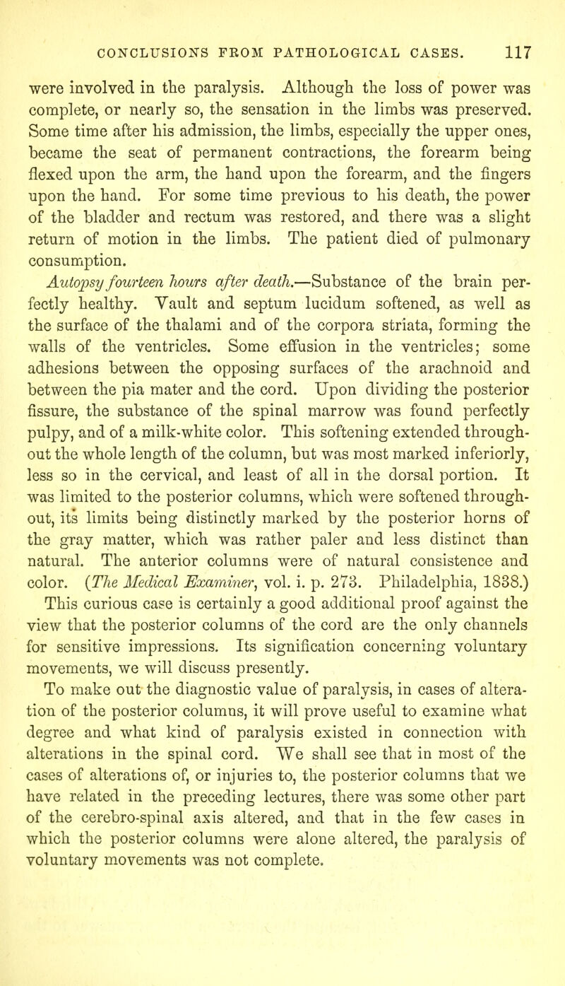 were involved in the paralysis. Although the loss of power was complete, or nearly so, the sensation in the limbs was preserved. Some time after his admission, the limbs, especially the upper ones, became the seat of permanent contractions, the forearm being flexed upon the arm, the hand upon the forearm, and the fingers upon the hand. For some time previous to his death, the power of the bladder and rectum was restored, and there was a slight return of motion in the limbs. The patient died of pulmonary consumption. Autopsy fourteen hours after death.—Substance of the brain per- fectly healthy. Yault and septum lucidum softened, as well as the surface of the thalami and of the corpora striata, forming the walls of the ventricles. Some effusion in the ventricles; some adhesions between the opposing surfaces of the arachnoid and between the pia mater and the cord. Upon dividing the posterior fissure, the substance of the spinal marrow was found perfectly pulpy, and of a milk-white color. This softening extended through- out the whole length of the column, but was most marked inferiorly, less so in the cervical, and least of all in the dorsal portion. It was limited to the posterior columns, which were softened through- out, its limits being distinctly marked by the posterior horns of the gray matter, which was rather paler and less distinct than natural. The anterior columns were of natural consistence and color. {The Medical Examiner, vol. i. p. 273. Philadelphia, 1838.) This curious case is certainly a good additional proof against the view that the posterior columns of the cord are the only channels for sensitive impressions. Its signification concerning voluntary movements, we will discuss presently. To make out the diagnostic value of paralysis, in cases of altera- tion of the posterior columns, it will prove useful to examine what degree and what kind of paralysis existed in connection with alterations in the spinal cord. We shall see that in most of the cases of alterations of, or injuries to, the posterior columns that we have related in the preceding lectures, there was some other part of the cerebro-spinal axis altered, and that in the few cases in which the posterior columns were alone altered, the paralysis of voluntary movements was not complete.