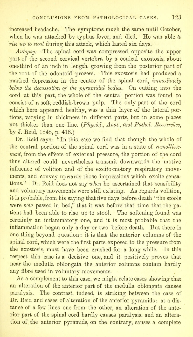 Increased headache. The symptoms much the same until October, when he was attacked by typhus fever, and died. He was able to rise up to stool during this attack, which lasted six days. Autopsy.—The spinal cord was compressed opposite the upper part of the second cervical vertebra by a conical exostosis, about one-third of an inch in length, growing from the posterior part of the root of the odontoid process. This exostosis had produced a marked depression in the centre of the spinal cord, immediately below the decussation of the pyramidal bodies. On cutting into the cord at this part, the whole of the central portion was found to consist of a soft, reddish-brown pulp. The only part of the cord which here appeared healthy, was a thin layer of the lateral por- tions, varying in thickness in different parts, but in some places not thicker than one line. (Physiol., AnaL, and Pathol. Researches, by J. Reid, 1848, p. 418.) Dr. Reid says:  In this case we find that though the whole of the central portion of the spinal cord was in a state of ramollisse- ment, from the effects of external pressure, the portion of the cord thus altered could nevertheless transmit downwards the motive influence of volition and of the excito-motory respiratory move- ments, and convey upwards those impressions which excite sensa- tions. Dr. Reid does not say when he ascertained that sensibility and voluntary movements were still existing. As regards volition, it is probable, from his saying that five days before death the stools were now passed in bed, that it was before that time that the pa- tient had been able to rise up to stool. The softening found was certainly an inflammatory one, and it is most probable that the inflammation began only a day or two before death. But there is one thing beyond question: it is that the anterior columns of the spinal cord, which were the first parts exposed to the pressure from the exostosis, must have been crushed for a long while. In this respect this case is a decisive one, and it positively proves that near the medulla oblongata the anterior columns contain hardly any fibre used in voluntary movements. As a complement to this case, we might relate cases showing that an alteration of the anterior part of the medulla oblongata causes paralysis. The contrast, indeed, is striking between the case of Dr. Reid and cases of alteration of the anterior pyramids: at a dis- tance of a few lines one from the other, an alteration of the ante- rior part of the spinal cord hardly causes paralysis, and an altera- tion of the anterior pyramids, on the contrary, causes a complete