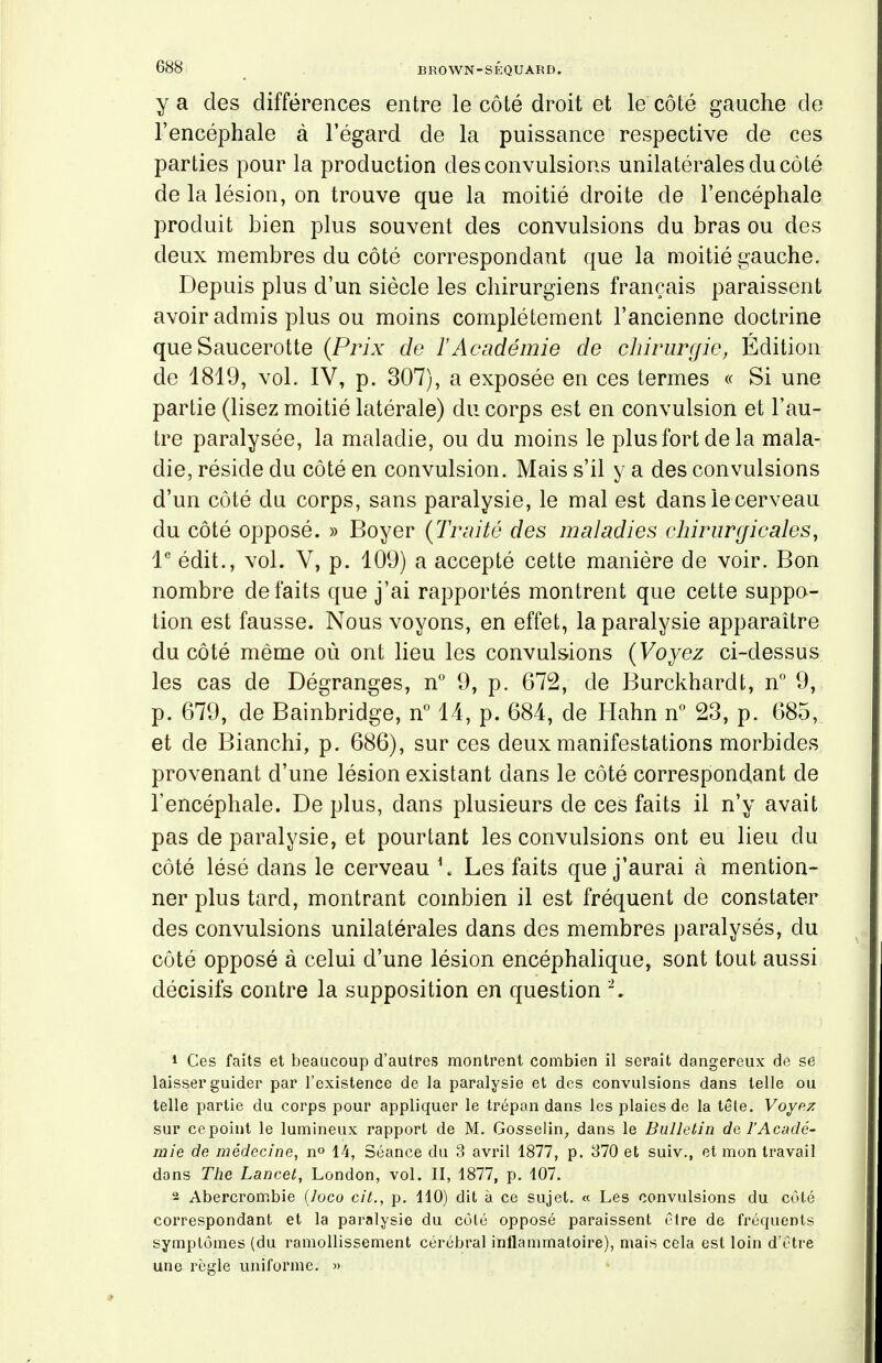 ya des differences entre le cote droit et le cote gauche de l'encephale a l'egard de la puissance respective de ces parties pour la production des convulsions unilaterales ducote de la lesion, on trouve que la moitie droite de l'encephale produit bien plus souvent des convulsions du bras ou des deux membres du cote correspondant que la moitie gauche. Depuis plus d'un siecle les chirurgiens francais paraissent avoir admis plus ou moins completement Fancienne doctrine que Saucerotte (Prix de l'Academie de chirurgie, Edition de 1819, vol. IV, p. 307), a exposee en ces termes « Si une partie (lisez moitie laterale) du corps est en convulsion et l'au- tre paralysee, la maladie, ou du moins le plus fort de la mala- die, reside du cote en convulsion. Mais s'il y a des convulsions d'un cote du corps, sans paralysie, le mal est danslecerveau du cote oppose. » Boyer (Traite des maladies ehirurcficales, le edit., vol. V, p. 109) a accepte cette maniere de voir. Bon nombre defaits que j'ai rapportes montrent que cette suppo- tion est fausse. Nous voyons, en effet, la paralysie apparaitre ducote meme ou ont lieu les convulsions (Voyez ci-dessus les cas de Degranges, n° 9, p. 672, de Burckhardt, n° 9, p. 679, de Bainbridge, n° 14, p. 684, de Hahn n° 23, p. 685, et de Bianchi, p. 686), sur ces deux manifestations morbides provenant d'une lesion existant dans le cote correspondant de l'encephale. De plus, dans plusieurs de ces faits il n'y avait pas de paralysie, et pourtant les convulsions ont eu lieu du cote lese dans le cerveau \ Les faits que j'aurai a mention- ner plus tard, montrant combien il est frequent de constater des convulsions unilaterales dans des membres paralyses, du cote oppose a celui d'une lesion encephalique, sont tout aussi decisifs contre la supposition en question '2. 1 Ces faits et beaucoup d'autres montrent combien il serait dangereux de se laisser guider par l'existence de la paralysie et des convulsions dans telle ou telle partie du corps pour appliquer le trypan dans les plaies de la tete. Voyez sur cepoint le lumineux rapport de M. Gosselin, dans le Bulletin de l'Acade- mie de medecine, n° 14, Seance du 3 avril 1877, p. 370 et suiv., et mon travail dons The Lancet, London, vol. II, 1877, p. 107. 2 Abercrombie (7oco ciL, p. 110) dit a ce sujet. « Les convulsions du cote correspondant et la paralysie du cole oppose paraissent etre de frequents symptomes (du ramollissement cerebral inflammatoire), mais cela est loin d'etre une regie uniforme. »