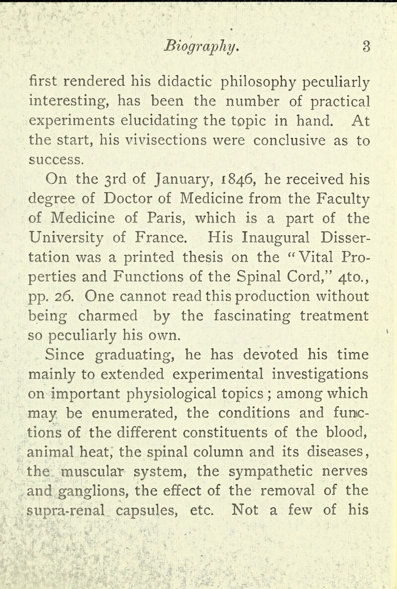 first rendered his didactic philosophy peculiarly interesting, has been the number of practical experiments elucidating the topic in hand. At the start, his vivisections were conclusive as to success. On the 3rd of January, 1846, he received his degree of Doctor of Medicine from the Faculty of Medicine of Paris, which is a part of the University of France. His Inaugural Disser- tation was a printed thesis on the  Vital Pro- perties and Functions of the Spinal Cord/' 4to., pp. 26. One cannot read this production without being charmed by the fascinating treatment so peculiarly his own. Since graduating, he has devoted his time mainly to extended experimental investigations on important physiological topics ; among which may be enumerated, the conditions and func- tions of the different constituents of the blood, animal heat, the spinal column and its diseases, the muscular system, the sympathetic nerves and ganglions, the effect of the removal of the supra-renal capsules, etc. Not a few of his