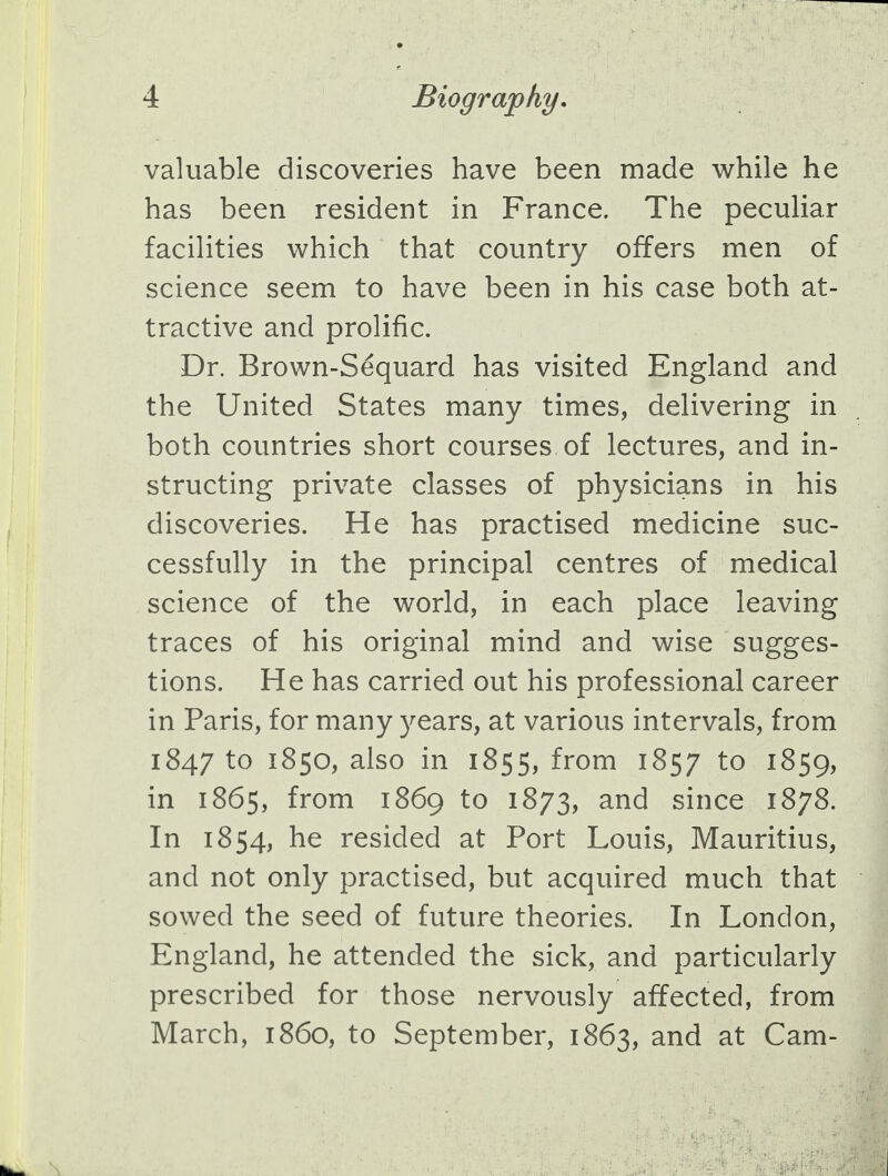 valuable discoveries have been made while he has been resident in France. The peculiar facilities which that country offers men of science seem to have been in his case both at- tractive and prolific. Dr. Brown-S£quard has visited England and the United States many times, delivering in both countries short courses of lectures, and in- structing private classes of physicians in his discoveries. He has practised medicine suc- cessfully in the principal centres of medical science of the world, in each place leaving traces of his original mind and wise sugges- tions. He has carried out his professional career in Paris, for many years, at various intervals, from 1847 to 1850, also in 1855, from 1857 t0 l859> in 1865, from 1869 to 1873, and since 1878. In 1854, he resided at Port Louis, Mauritius, and not only practised, but acquired much that sowed the seed of future theories. In London, England, he attended the sick, and particularly prescribed for those nervously affected, from March, i860, to September, 1863, and at Cam-