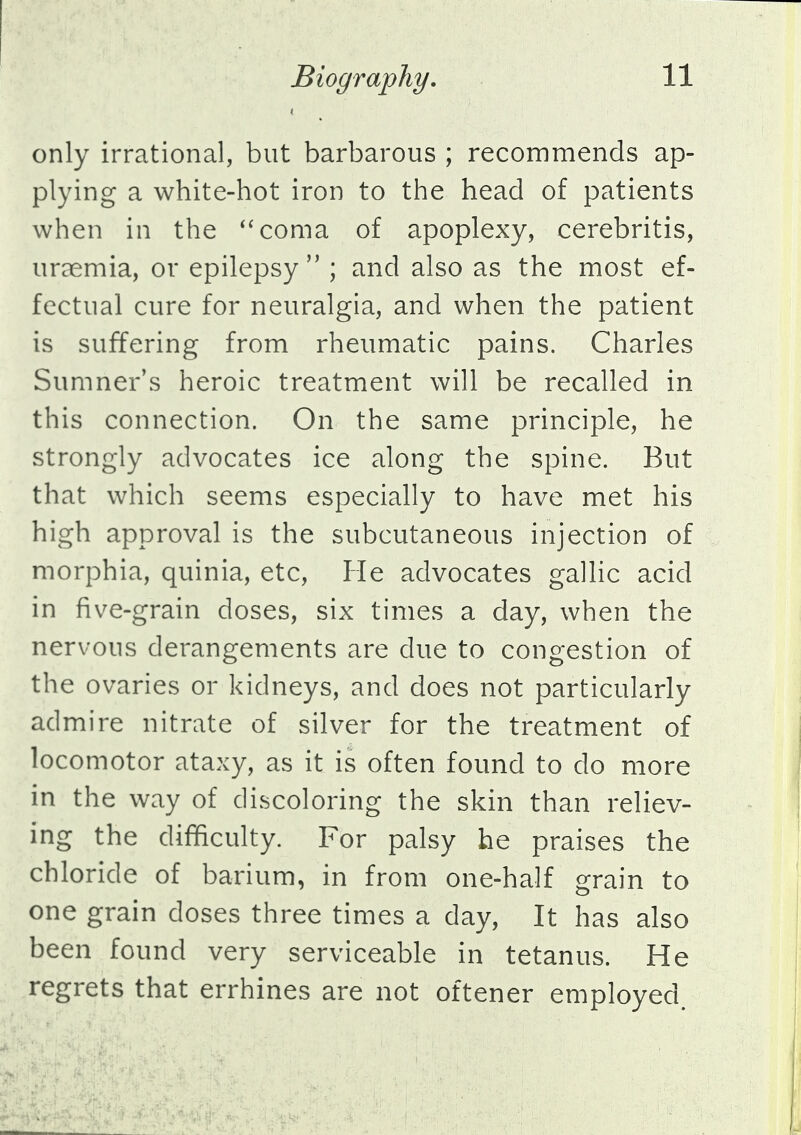 only irrational, but barbarous ; recommends ap- plying a white-hot iron to the head of patients when in the coma of apoplexy, cerebritis, uraemia, or epilepsy ; and also as the most ef- fectual cure for neuralgia, and when the patient is suffering from rheumatic pains. Charles Sumner's heroic treatment will be recalled in this connection. On the same principle, he strongly advocates ice along the spine. But that which seems especially to have met his high approval is the subcutaneous injection of morphia, quinia, etc, He advocates gallic acid in five-grain doses, six times a day, when the nervous derangements are due to congestion of the ovaries or kidneys, and does not particularly admire nitrate of silver for the treatment of locomotor ataxy, as it is often found to do more in the way of discoloring the skin than reliev- ing the difficulty. For palsy he praises the chloride of barium, in from one-half grain to one grain doses three times a day, It has also been found very serviceable in tetanus. He regrets that errhines are not oftener employed.