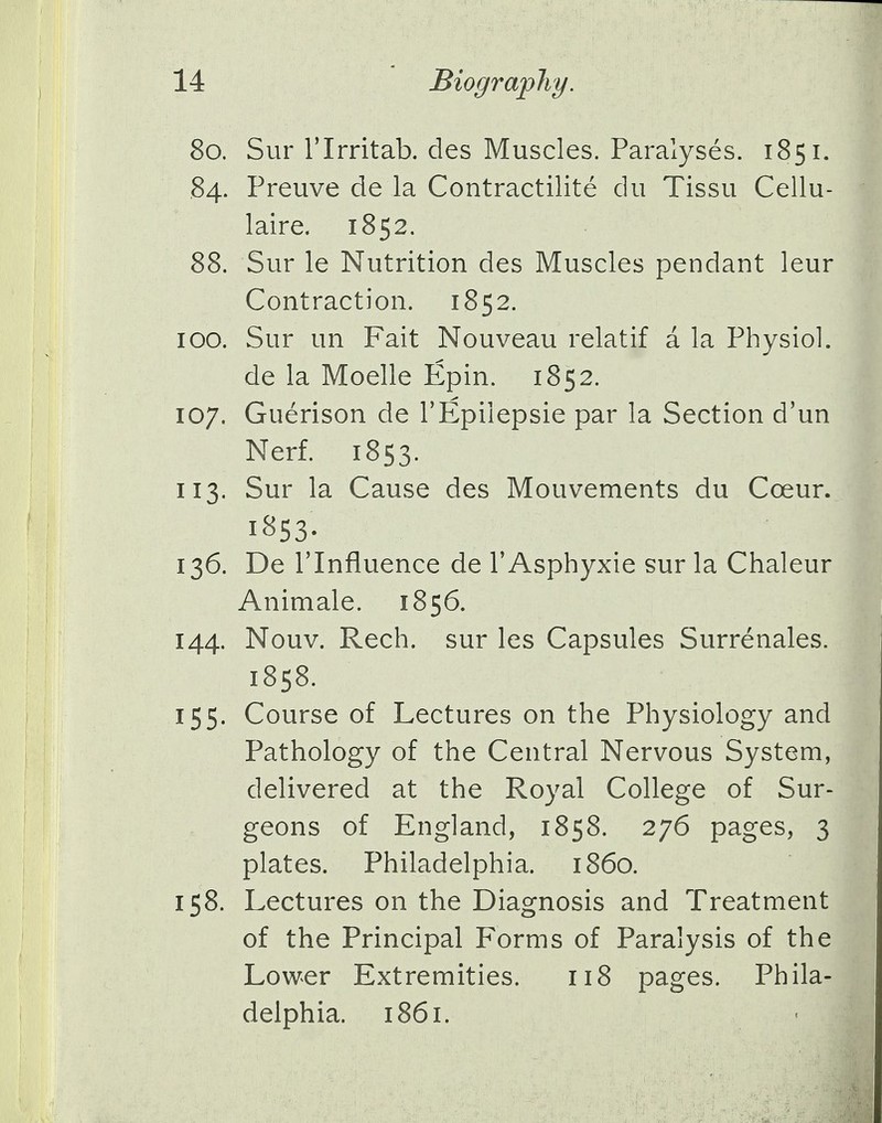 80. Sur l'lrritab. cles Muscles. Paralyses. 1851. 84. Preuve de la Contractilite du Tissu Cellu- laire. 1852. 88. Sur le Nutrition des Muscles pendant leur Contraction. 1852. 100. Sur un Fait Nouveau relatif a la Physiol. de la Moelle Epin. 1852. 107. Guerison de 1'Epilepsie par la Section d'un Nerf. 1853. 113. Sur la Cause des Mouvements du Coeur. 1853- 136. De rinfluence de l'Asphyxie sur la Chaleur Animale. 1856. 144. Nouv. Rech. sur les Capsules Surrenales. 1858. 155. Course of Lectures on the Physiology and Pathology of the Central Nervous System, delivered at the Royal College of Sur- geons of England, 1858. 276 pages, 3 plates. Philadelphia, i860. 158. Lectures on the Diagnosis and Treatment of the Principal Forms of Paralysis of the Lower Extremities. 118 pages. Phila- delphia. 1861.