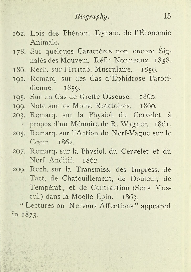 162. Lois des Phenom. Dynam. de l'Economie Animale. 178. Sur quelques Caracteres non encore Sig- nales des Mouvem. Refl* Normeaux. 1858. 186. Rech. sur Tlrritab. Musculaire. 1859. 192. Remarq. sur des Cas d'Ephidrose Paroti- dienne. 1859. 195. Sur un Cas de Greffe Osseuse. i860. 199. Note sur les Mouv. Rotatoires. i860. 203. Remarq. sur la Physiol, du Cervelet a • propos d'un Memoire de R. Wagner. 1861. 205. Remarq. sur rAction du Nerf-Vague sur le Coeur. 1862. 207. Remarq. sur la Physiol, du Cervelet et du Nerf Anditif. 1862. 209. Rech. sur la Transmiss. des Impress, de Tact, de Chatouillement, de Douleur, de Temperat., et de Contraction (Sens Mus- cul.) dans la Moelle Epin. 1863. Lectures on Nervous Affections appeared in 1873.