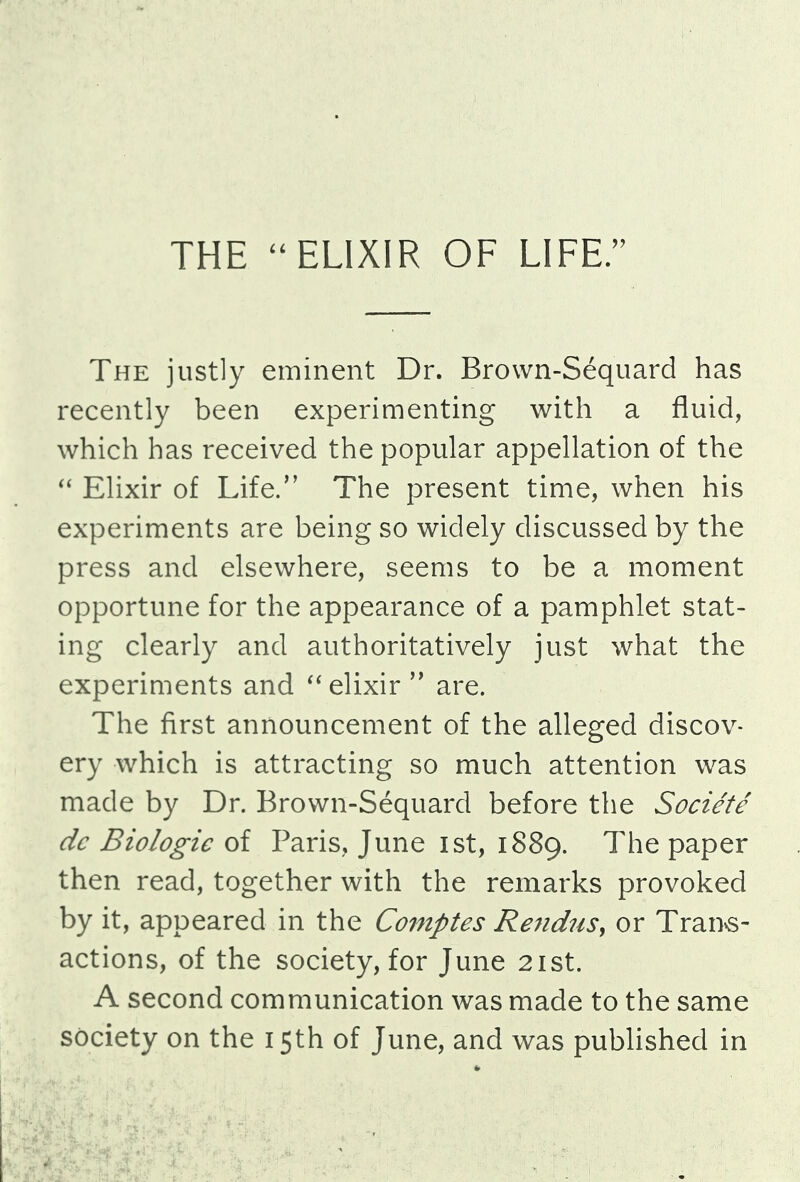 The justly eminent Dr. Brown-Sequard has recently been experimenting with a fluid, which has received the popular appellation of the  Elixir of Life/' The present time, when his experiments are being so widely discussed by the press and elsewhere, seems to be a moment opportune for the appearance of a pamphlet stat- ing clearly and authoritatively just what the experiments and elixir'' are. The first announcement of the alleged discov- ery which is attracting so much attention was made by Dr. Brown-Sequard before the Societe dc Biologic of Paris, June ist, 1889. The paper then read, together with the remarks provoked by it, appeared in the Comptes Rendus, or Trans- actions, of the society, for June 21st. A second communication was made to the same society on the 15th of June, and was published in