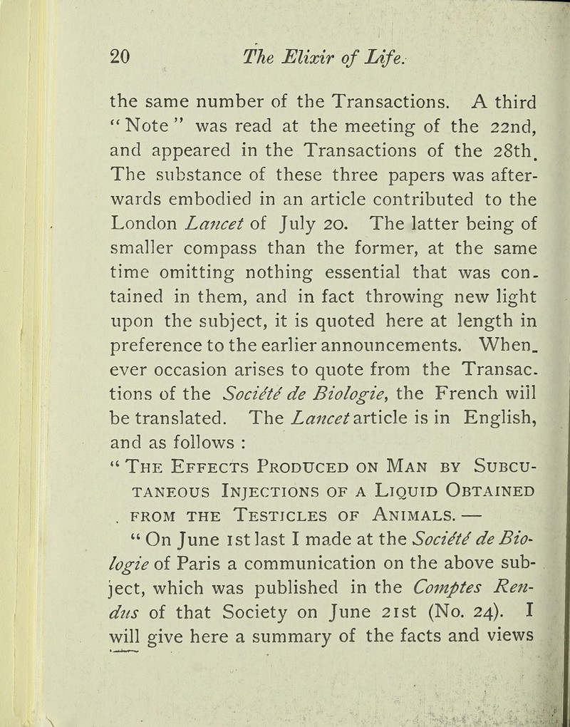 the same number of the Transactions. A third  Note  was read at the meeting of the 22nd, and appeared in the Transactions of the 28th. The substance of these three papers was after- wards embodied in an article contributed to the London Lancet of July 20. The latter being of smaller compass than the former, at the same time omitting nothing essential that was con- tained in them, and in fact throwing new light upon the subject, it is quoted here at length in preference to the earlier announcements. When. ever occasion arises to quote from the Transac- tions of the Socie'tede Biologie, the French will be translated. The Lancet article is in English, and as follows :  The Effects Produced on Man by Subcu- taneous Injections of a Liquid Obtained from the Testicles of Animals. —  On June 1st last I made at the Socie'te' de Bio- logie of Paris a communication on the above sub- ject, which was published in the Comptes Ren- das of that Society on June 21st (No. 24). I will give here a summary of the facts and views