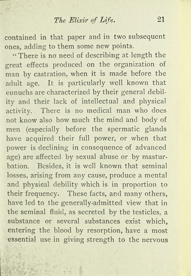 contained in that paper and in two subsequent ones, adding to them some new points.  There is no need of describing at length the great effects produced on the organization of man by castration, when it is made before the adult age. It is particularly well known that eunuchs are characterized by their general debil- ity and their lack of intellectual and physical activity. There is no medical man who does not know also how much the mind and body of men (especially before the spermatic glands have acquired their full power, or when that power is declining in consequence of advanced age) are affected by sexual abuse or by mastur- bation. Besides, it is well known that seminal losses, arising from any cause, produce a mental and physical debility which is in proportion to their frequency. These facts, and many others, have led to the generally-admitted view that in the seminal fluid, as secreted by the testicles, a substance or several substances exist which, entering the blood by resorption, have a most essential use in giving strength to the nervous
