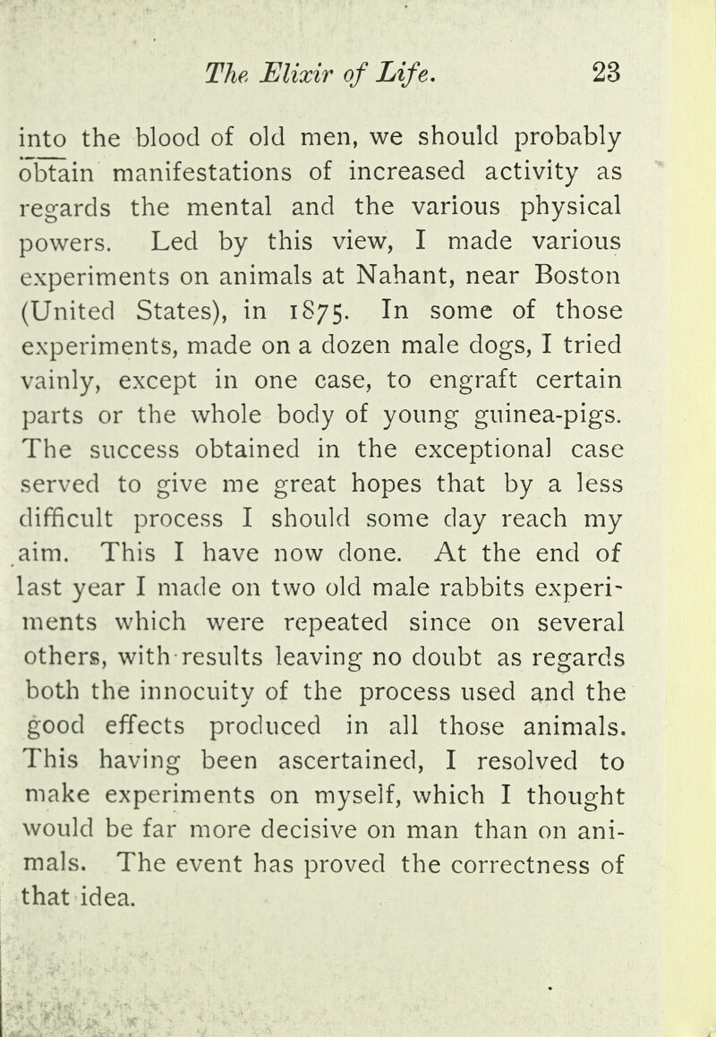 into the blood of old men, we should probably obtain manifestations of increased activity as regards the mental and the various physical powers. Led by this view, I made various experiments on animals at Nahant, near Boston (United States), in 1875. In some of those experiments, made on a dozen male dogs, I tried vainly, except in one case, to engraft certain parts or the whole body of young guinea-pigs. The success obtained in the exceptional case served to give me great hopes that by a less difficult process I should some day reach my aim. This I have now done. At the end of last year I made on two old male rabbits experi- ments which were repeated since on several others, with-results leaving no doubt as regards both the innocuity of the process used and the good effects produced in all those animals. This having been ascertained, I resolved to make experiments on myself, which I thought would be far more decisive on man than on ani- mals. The event has proved the correctness of that idea.