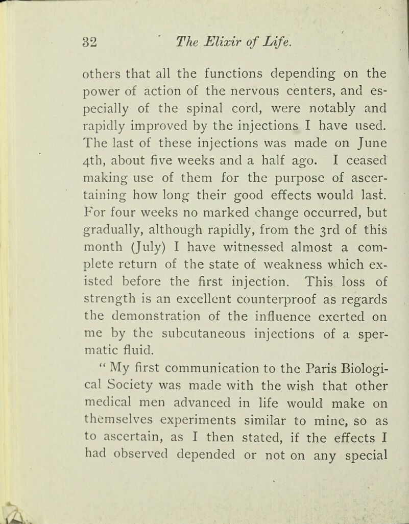 others that all the functions depending on the power of action of the nervous centers, and es- pecially of the spinal cord, were notably and rapidly improved by the injections I have used. The last of these injections was made on June 4th, about five weeks and a half ago. I ceased making use of them for the purpose of ascer- taining how long their good effects would last. For four weeks no marked change occurred, but gradually, although rapidly, from the 3rd of this month (July) I have witnessed almost a com- plete return of the state of weakness which ex- isted before the first injection. This loss of strength is an excellent counterproof as regards the demonstration of the influence exerted on me by the subcutaneous injections of a sper- matic fluid.  My first communication to the Paris Biologi- cal Society was made with the wish that other medical men advanced in life would make on themselves experiments similar to mine, so as to ascertain, as I then stated, if the effects I had observed depended or not on any special