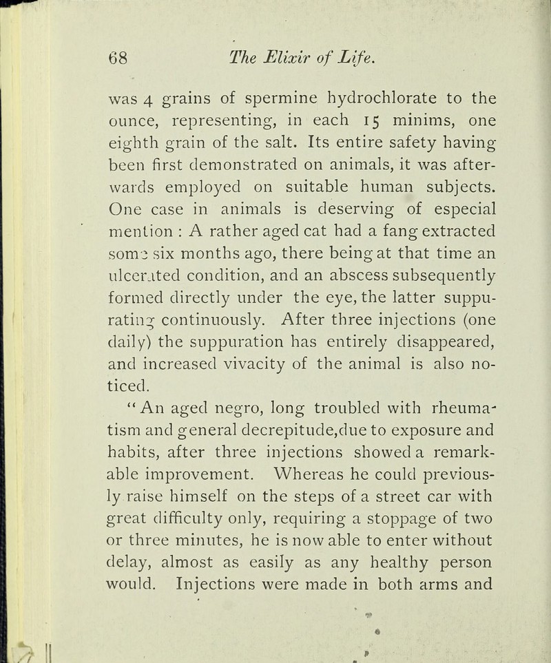 was 4 grains of spermine hydrochlorate to the ounce, representing, in each 15 minims, one eighth grain of the salt. Its entire safety having been first demonstrated on animals, it was after- wards employed on suitable human subjects. One case in animals is deserving of especial mention : A rather aged cat had a fang extracted soms six months ago, there being at that time an ulcerated condition, and an abscess subsequently formed directly under the eye, the latter suppu- rating continuously. After three injections (one daily) the suppuration has entirely disappeared, and increased vivacity of the animal is also no- ticed.  An aged negro, long troubled with rheuma- tism and general decrepitude,due to exposure and habits, after three injections showed a remark- able improvement. Whereas he could previous- ly raise himself on the steps of a street car with great difficulty only, requiring a stoppage of two or three minutes, he is now able to enter without delay, almost as easily as any healthy person would. Injections were made in both arms and