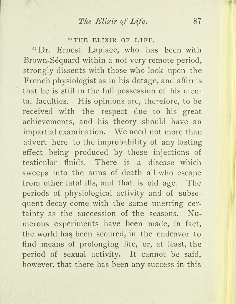 u THE ELIXIR OF LIFE.  Dr. Ernest Laplace, who has been with Brown-Sequard within a not very remote period, strongly dissents with those who look upon the French physiologist as in his dotage, and affirms that he is still in the full possession of his men- tal faculties. His opinions are, therefore, to be received with the respect due to his great achievements, and his theory should have an impartial examination. We need not more than advert here to the improbability of any lasting effect being produced by these injections of testicular fluids. There is a disease which sweeps into the arms of death all who escape from other fatal ills, and that is old age. The periods of physiological activity and of subse- quent decay come with the same unerring cer- tainty as the succession of the seasons. Nu- merous experiments have been made, in fact, the world has been scoured, in the endeavor to find means of prolonging life, or, at least, the period of sexual activity. It cannot be said, however, that there has been any success in this