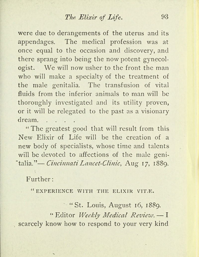 were due to derangements of the uterus and its appendages. The medical profession was at once equal to the occasion and discovery, and there sprang into being the now potent gynecol- ogist. We will now usher to the front the man who will make a specialty of the treatment of the male genitalia. The transfusion of vital fluids from the inferior animals to man will be thoroughly investigated and its utility proven, or it will be relegated to the past as a visionary dream The greatest good that will result from this New Elixir of Life will be the creation of a new body of specialists, whose time and talents will be devoted to affections of the male geni- talia.—Cincinnati Lancet-Clinic, Aug 17, 1889. Further: EXPERIENCE WITH THE ELIXIR VITyE. St. Louis, August 16, 1889.  Editor Weekly Medical Review. — I , scarcely know how to respond to your very kind