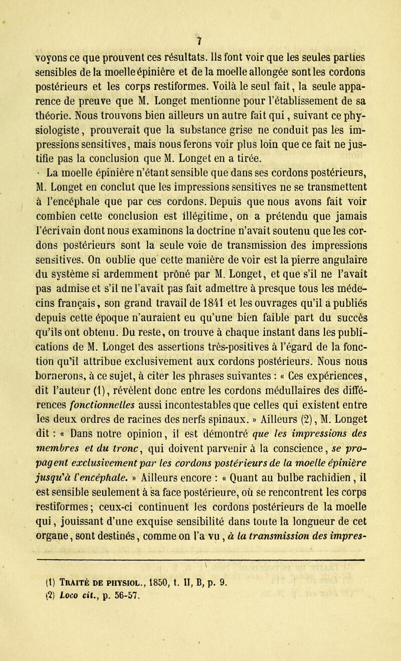 voyons ce que prouvent ces r^sultats. lis font voir que les seules parlies sensibles dela moelleepiniere et de la moelle allongee sontles cordons posterieurs et les corps restiformes. Yoila le seul fait, la seule appa- rence de preuve que M. Longet mentionne pour l'etablissement de sa th6orie. Nous trouvons bien ailleurs un autre fait qui, suivant ce phy- siologiste, prouverait que la substance grise ne conduit pas les im- pressions sensitives, mais nous ferons voir plus loin que ce fait ne jus- tifie pas la conclusion que M. Longet en a tiree. • La moelle epiniere n'etant sensible que dans ses cordons posterieurs, M. Longet en conclut que les impressions sensitives ne se transmettent a 1'encephale que par ces cordons. Depuis que nous avons fait voir combien cette conclusion est ill^gitime, on a pretendu que jamais l'6crivain dont nous examinons la doctrine n'avait soutenu que les cor- dons posterieurs sont la seule voie de transmission des impressions sensitives. On oublie que cette maniere de voir est lapierre angulaire du systeme si ardemment prone par M. Longet, et que s'il ne l'avait pas admise et s'il ne l'avait pas fait admettre a presque tous les m6de- cins francais, son grand travail de 1841 et les ouvrages qu'il apublies depuis cette 6poque n'auraient eu qu'une bien faible part du succes qu'ils ont obtenu. Du reste, on trouve a chaque instant dans les publi- cations de M. Longet des assertions tres-positives a l'egard de la fonc- tion qu'il attribue exclusivement aux cordons posterieurs. Nous nous bornerons, a ce sujet, a citer les phrases suivantes:« Ces experiences, dit l'auteur (1), revelent done entre les cordons medullaires des diffe- rences fonctionnelles aussi incontestables que celles qui existent entre les deux ordres de racines des nerfs spinaux.» Ailleurs (2), M. Longet dit : « Dans notre opinion, il est d^montre que les impressions des membres et du tronc, qui doivent parvenir a la conscience, se pro- pagent exclusivement par les cordons posterieurs de la moelle epinibre jusqu'd Cence'phale. » Ailleurs encore : « Quant au bulbe rachidien, il est sensible seulement a sa face posterieure, ou se rencontrent les corps restiformes • ceux-ci continuent les cordons posterieurs de la moelle qui, jouissant d'une exquise sensibilite dans toute la longueur de cet organe, sont destines, comme on l'a vu , a la transmission des impres- ([) Traite de physiol., 1850, t. II, B, p. 9. (I) Loco cit., p. 56-57.