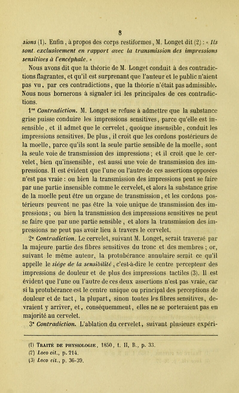 sions (1). Enfiri, a propos des corps restiformes, M. Longet dit (2):«Its sont exclusivement en rapport avec la transmission des impressions sensitives a Cencephale. »> Nous avons dit que la th^orie de M. Longet conduit a des contradic- tions flagrantes, et qu'il est surprenant que l'auteur et le public n'aient pas vu, par ces contradictions, que la theorie n'etait pas admissible. Nous nous bornerons a signaler ici les principales de ces contradic- tions. lre Contradiction. M. Longet se refuse a admettre que la substance grise puisse conduire les impressions sensitives, parce qu'elle est in- sensible, et il admet quele cervelet, quoique insensible, conduit les impressions sensitives. De plus, il croit que les cordons posterieurs de la moelle, parce qu'ils sont la seule partie sensible de la moelle, sont la seule voie de transmission des impressions; et il croit que le cer- velet , bien qu'insensible, est aussi une voie de transmission des im- pressions. II est evident que l'une ou l'autre de ces assertions opposees n'est pas vraie : ou bien la transmission des impressions peut se faire par une partie insensible comme le cervelet, et alors la substance grise de la moelle peut etre un organe de transmission, et les cordons pos- terieurs peuvent ne pas 6tre la voie unique de transmission des im- pressions ; ou bien la transmission des impressions sensitives ne peut se faire que par une partie sensible , et alors la transmission des im- pressions ne peut pas avoir lieu a travers le cervelet. 2e Contradiction. Le cervelet, suivant M. Longet, serait traverse par la majeure partie des fibres sensitives du tronc et des membres ; or, suivant le meme auteur, la protuberance annulaire serait ce qu'il appelle le siege de La sensibilile , c'est-a-dire le centre percepteur des impressions de douleur et de plus des impressions tactiles (3). II est Evident que l'une ou l'autre de ces deux assertions n'est pas vraie, car si la protuberance est le centre unique ou principal des perceptions de douleur et de tact, la purpart, sinon toutes les fibres sensitives, de- vraient y arriver, et, consequemment, elles ne se porteraient pas en majorite au cervelet. 3 Contradiction. L'ablation du cervelet, suivant plusieurs experi- (t) Traite de physiologie, 1850, t. II, B., p. 33. (2) Loco cit., p. 514. (3) Loco cit., p. 36-39.