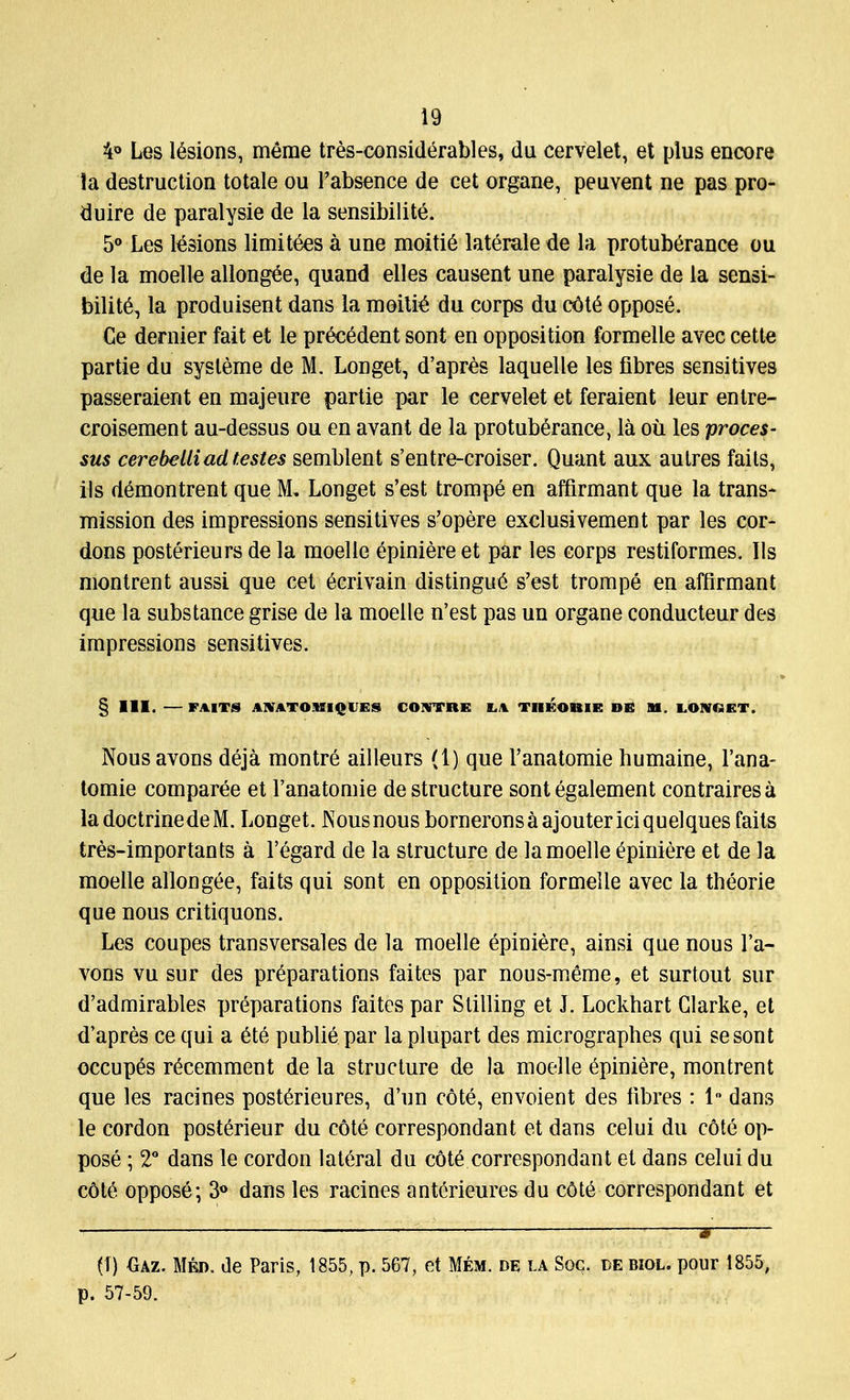 4° Les lesions, meme tres-considerables, du cervelet, et plus encore la destruction totale ou Fabsence de cet organe, peuvent ne pas pro- duire de paralysie de la sensibilite. 5° Les lesions limitees a une moitie laterale de la protuberance ou de la moelle allongee, quand elles causent une paralysie de la sensi- bility la produisent dans la moitie du corps du cote oppose. €e dernier fait et le precedent sont en opposition formelle avec cette partie du sysleme de M. Longet, d'apres laquelle les fibres sensitives passeraient en majeure partie par le cervelet et feraient leur entre- croisement au-dessus ou en avant de la protuberance, la ou les proces- sus cerebelliad testes semblent s'entre-croiser. Quant aux autres fails, ils demontrent que M. Longet s'est trompe en affirmant que la trans- mission des impressions sensitives s'opere exclusivement par les cor- dons posterieurs de la moelle epiniere et par les corps restiformes. Ils montrent aussi que cet 6crivain distingue s'est trompe en affirmant que la substance grise de la moelle n'est pas un organe conducteur des impressions sensitives. § III. FAITS AJVATOMIQIES COWTBE LA TIIKOBIE DB M, LOMfiET, Nousavons deja montre ailleurs (1) que l'anatomie humaine, l'ana- tomie comparee et l'anatomie de structure sont egalement contraires a ladoctrinedeM. Longet. Nous nous borneronsaajoutericiquelques faits tres-importants a l'egard de la structure de la moelle epiniere et de la moelle allong£e, faits qui sont en opposition formelle avec la theorie que nous critiquons. Les coupes transversales de la moelle epiniere, ainsi que nous l'a- vons vu sur des preparations faites par nous-meme, et surtout sur d'admirables preparations faites par Stilling et J. Lockhart Clarke, et d'apres ce qui a 6te publie par la plupart des micrographes qui sesont occupes recemment de la structure de la moelle Epiniere, montrent que les racines posterieures, d'un cote, envoient des fibres : 1 dans le cordon posterieur du cote correspondant et dans celui du cote op- pose ; 2° dans le cordon lateral du cote correspondant et dans celui du cole oppose; 3° dans les racines anterieures du cOte correspondant et , _— 9 (1) Oaz. Med. de Paris, 1855, p. 567, et Mem. de la Soc. de biol. pour 1855, p. 57-59.