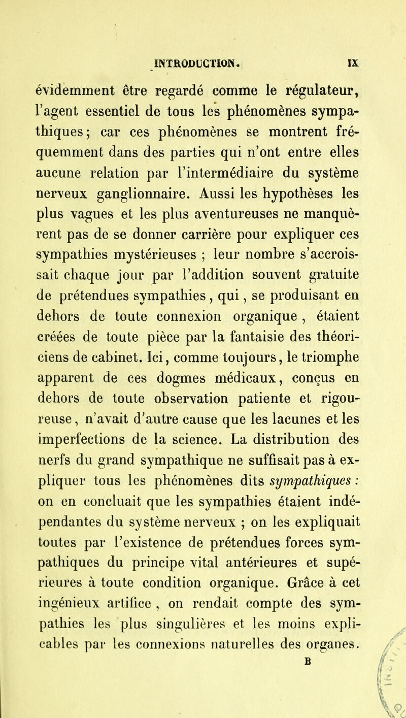 evidemment etre regarde comme le regulateur, 1'agent essentiel de tous les phenomenes sympa- thiques; car ces phenomenes se montrent fre- quemment dans des parties qui n'ont entre elles aucune relation par l'intermediaire du systeme nerveux ganglionnaire. Aussi les hypotheses les plus vagues et les plus aventureuses ne manque- rent pas de se donner carriere pour expliquer ces sympathies mysterieuses ; leur nombre s'accrois- sait chaque jour par l'addition souvent gratuite de pretendues sympathies , qui, se produisant en dehors de toute connexion organique , etaient creees de toute piece par la fantaisie des theori- ciens de cabinet. Ici, comme toujours, le triomphe apparent de ces dogmes medicaux, concus en dehors de toute observation patiente et rigou- reuse, n'avait d'autre cause que les lacunes et les imperfections de la science. La distribution des nerfs du grand sympathique ne suffisait pas a ex- pliquer tous les phenomenes dits sympathiques: on en concluait que les sympathies etaient inde- pendantes du systeme nerveux ; on les expliquait toutes par l'existence de pretendues forces sym- pathiques du principe vital anterieures et supe- rieures a toute condition organique. Grace a cet ingenieux artifice , on rendait compte des sym- pathies les plus singulieres et les moins expli- cables par les connexions naturelles des organes. B