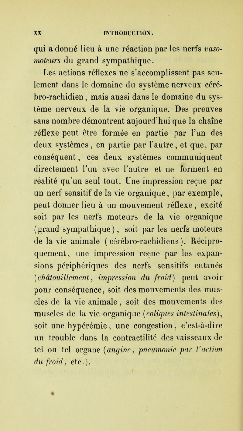 qui a donne lieu a une reaction par les nerfs vaso- moteurs du grand sympathique. Les actions reflexes ne s'accomplissent pas seu- Iement dans le domaine du systeme nerve ax cere- bro-rachidien, mais aussi dans le domaine du sys- teme nerveux de la vie organique. Des preuves sans nombre demontrent aujourd'hui que la chain e reflexe peut etre formee en partie par Tun des deux systemes, en partie par Pautre, et que, par consequent, ces deux systemes communiquent directement Pun avec Pautre et ne forment en realite qu'un seul tout. Une impression recue par un nerf sensitif de la vie organique, par exemple, peut donnef lieu a un mouvement reflexe , excite soit par les nerfs moteurs de la vie organique (grand sympathique), soit par les nerfs moteurs de la vie animale ( cerebro-rachidiens). Recipro- quement, une impression recue par les expan- sions peripheriques des nerfs sensitifs cutanes (chdtouillement, impression du froid) peut avoir pour consequence, soit des mouvements des mus- cles de la vie animale, soit des mouvements des muscles de la vie organique (coliques intestinales), soit une hyperemie, une congestion, c'est-a-dire un trouble dans la contractilite des vaisseaux de tel ou tel organe (anginc, 'pneumonic par Vaction du froid, etc.).