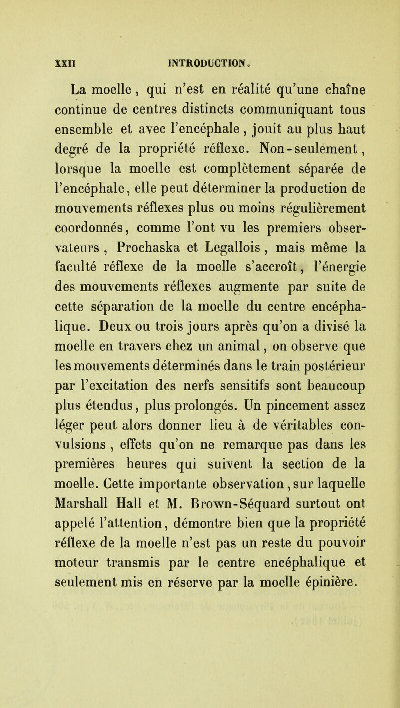 La moelle, qui n'est en realite qu'une chaine continue de centres distincts communiquant tous ensemble et avec l'encephale, jouit au plus haut degre de la propriete reflexe. Non - seulement, lorsque la moelle est completement separee de l'encephale, elle peut determiner la production de mouvements reflexes plus ou moins regulierement coordonnes, comme Font vu les premiers obser- vateurs , Prochaska et Legallois , mais meme la faculte reflexe de la moelle s'accroit, l'energie des mouvements reflexes augmente par suite de cette separation de la moelle du centre encepha- lique. Deux ou trois jours apres qu'on a divise la moelle en travers chez un animal, on observe que les mouvements determines dans le train posterieur par l'excitation des nerfs sensitifs sont beaucoup plus etendus, plus prolonges. Un pincement assez leger peut alors donner lieu a de veritables con- vulsions , effets qu'on ne remarque pas dans les premieres heures qui suivent la section de la moelle. Cette importante observation, sur laquelle Marshall Hall et M. Brown-Sequard surtout ont appele l'attention, demontre bien que la propriete reflexe de la moelle n'est pas un reste du pouvoir moteur transmis par le centre encephalique et seulement mis en reserve par la moelle epiniere.