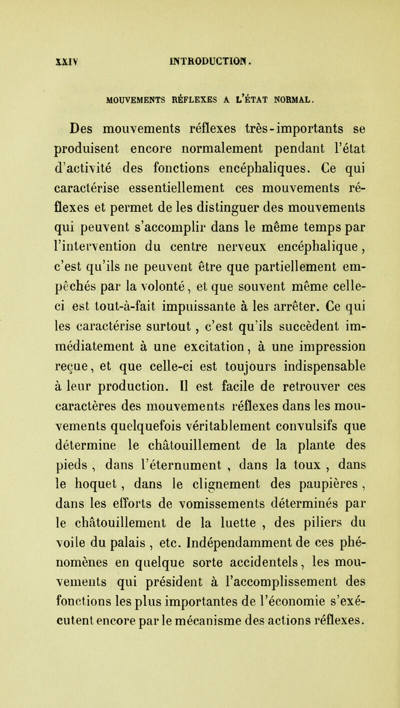 MOUVEMENTS REFLEXES A L'ETAT NORMAL. Des mouvements reflexes tres-importants se produisent encore normalement pendant l'etat d'activite des fonctions encephaliques. Ce qui earacterise essentiellement ces mouvements re- flexes et permet de les distinguer des mouvements qui peuvent s'accomplir dans le meme temps par I'intervention du centre nerveux encephalique, c'est qu'ils ne peuvent etre que partiellement em- peches par la volonte, et que souvent meme celle- ci est tout-a-fait impuissante a les arreter. Ce qui les earacterise surtout, c'est qu'ils succedent im- mediatement a une excitation, a une impression recue, et que celle-ci est toujours indispensable a leur production. II est facile de retrouver ces caracteres des mouvements reflexes dans les mou- vements quelquefois veritablement convulsifs que determine le chatouillement de la plante des pieds , dans l'eternument , dans la toux , dans le hoquet, dans le clignement des paupieres, dans les efforts de vomissements determines par le chatouillement de la luette , des piliers du voile du palais , etc. Independamment de ces phe- nomenes en quelque sorte accidentels, les mou- vements qui president a l'accomplissement des fonctions les plus importantes de l'economie s'exe- cutent encore par le mecanisme des actions reflexes.