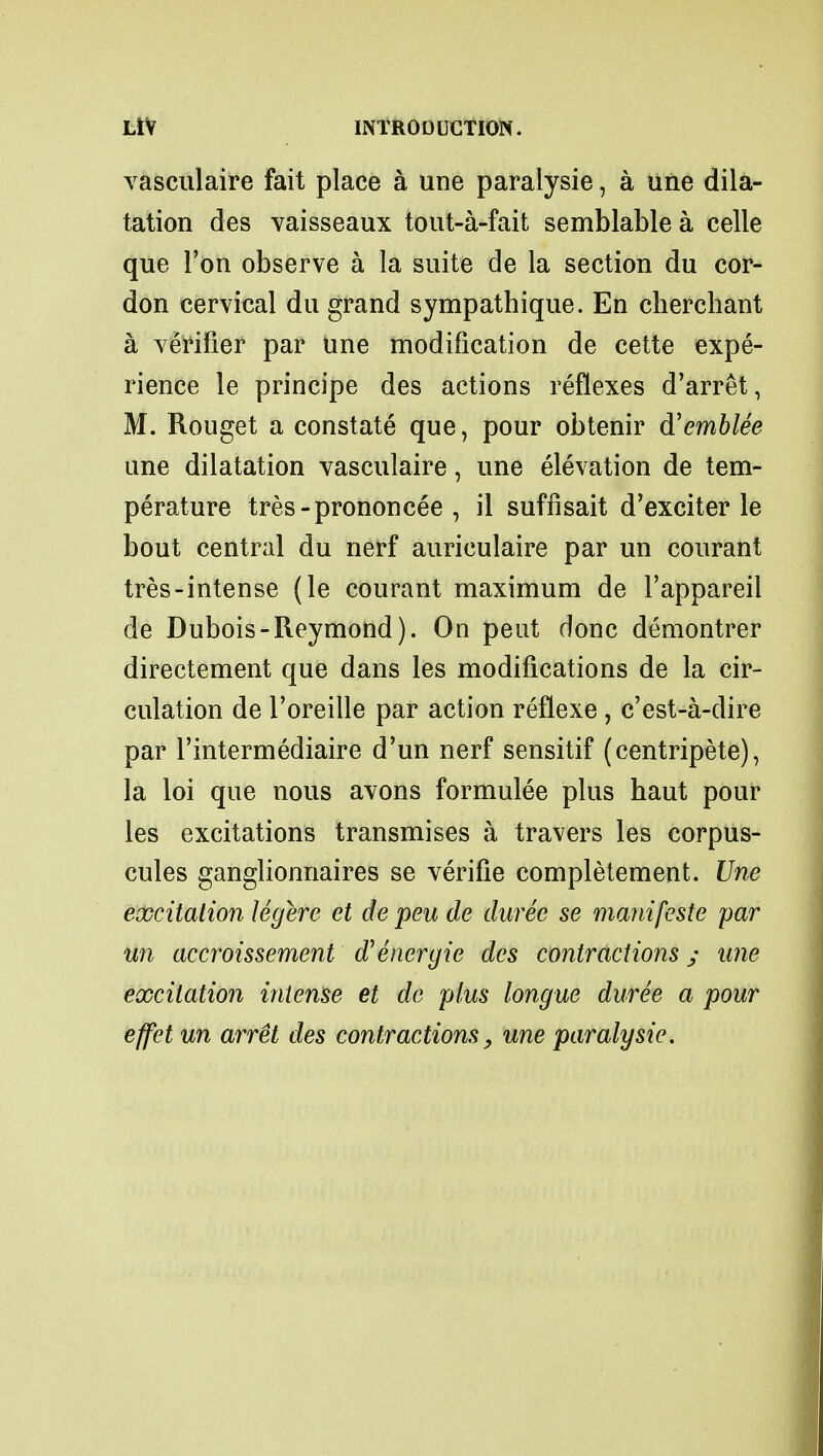 vasculaire fait place a une paralysie, a une dila- tation des vaisseaux tout-a-fait semblable a celle que Ton observe a la suite de la section du cor- don cervical du grand sympathique. En cherchant a verifier par une modification de cette expe- rience le principe des actions reflexes d'arret, M. Rouget a constate que, pour obtenir d'emblee une dilatation vasculaire, une elevation de tem- perature tres-prononcee , il suffisait d'exciter le bout central du nerf auriculaire par un courant tres-intense (le courant maximum de 1'appareil de Dubois-Reymond). On pent done demontrer directement que dans les modifications de la cir- culation de Toreille par action reflexe , e'est-a-dire par l'intermediaire d'un nerf sensitif (centripete), la loi que nous avons formulee plus haut pour les excitations transmises a travers les corpus- cules ganglionnaires se verifie completement. Une excitation legere et de peu de durec se manifeste par un accroissement dUencrgie des contractions y une excitation intense et de plus longue duree a pour effet un arret des contractions, une paralysie.