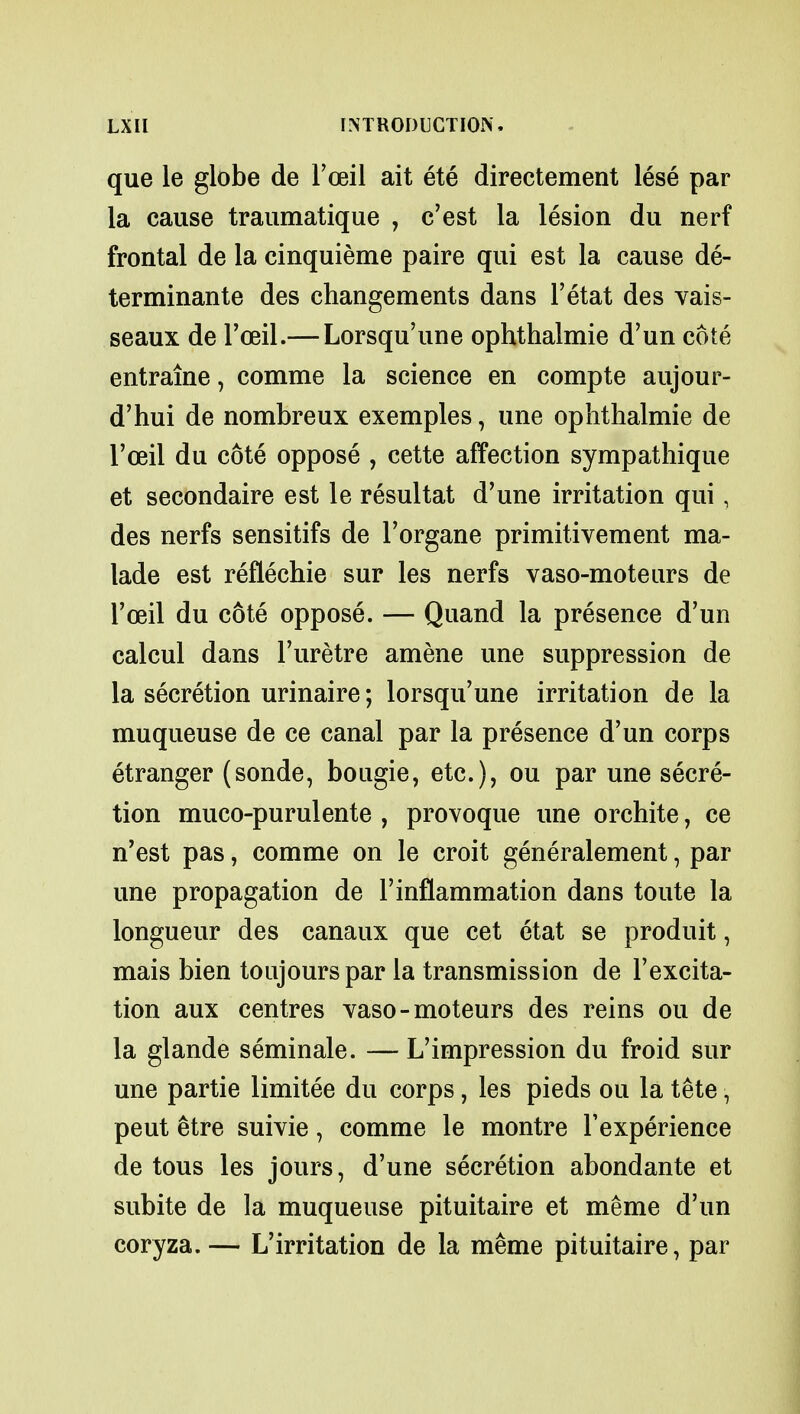 que le globe de l'oeil ait ete directement lese par la cause traumatique , c'est la lesion du nerf frontal de la cinquieme paire qui est la cause de- terminante des changements dans l'etat des vais- seaux de l'oeil.— Lorsqu'une ophthalmie d'un cote entrame, comme la science en compte aujour- d'hui de nombreux exemples, une ophthalmie de l'oeil du cote oppose , cette affection sympathique et secondaire est le resultat d'une irritation qui, des nerfs sensitifs de Forgane primitivement ma- lade est reflechie sur les nerfs vaso-moteurs de l'oeil du cote oppose. — Quand la presence d'un calcul dans l'uretre amene une suppression de la secretion urinaire; lorsqu'une irritation de la muqueuse de ce canal par la presence d'un corps etranger (sonde, bougie, etc.), ou par une secre- tion muco-purulente , provoque une orchite, ce n'est pas, comme on le croit generalement, par une propagation de 1'inflammation dans toute la longueur des canaux que cet etat se produit, mais bien toujourspar la transmission de l'excita- tion aux centres vaso-moteurs des reins ou de la glande seminale. — L'impression du froid sur une partie limitee du corps, les pieds ou la tete, peut etre suivie, comme le montre Texperience de tous les jours, d'une secretion abondante et subite de la muqueuse pituitaire et meme d'un coryza. — L'irritation de la meme pituitaire, par