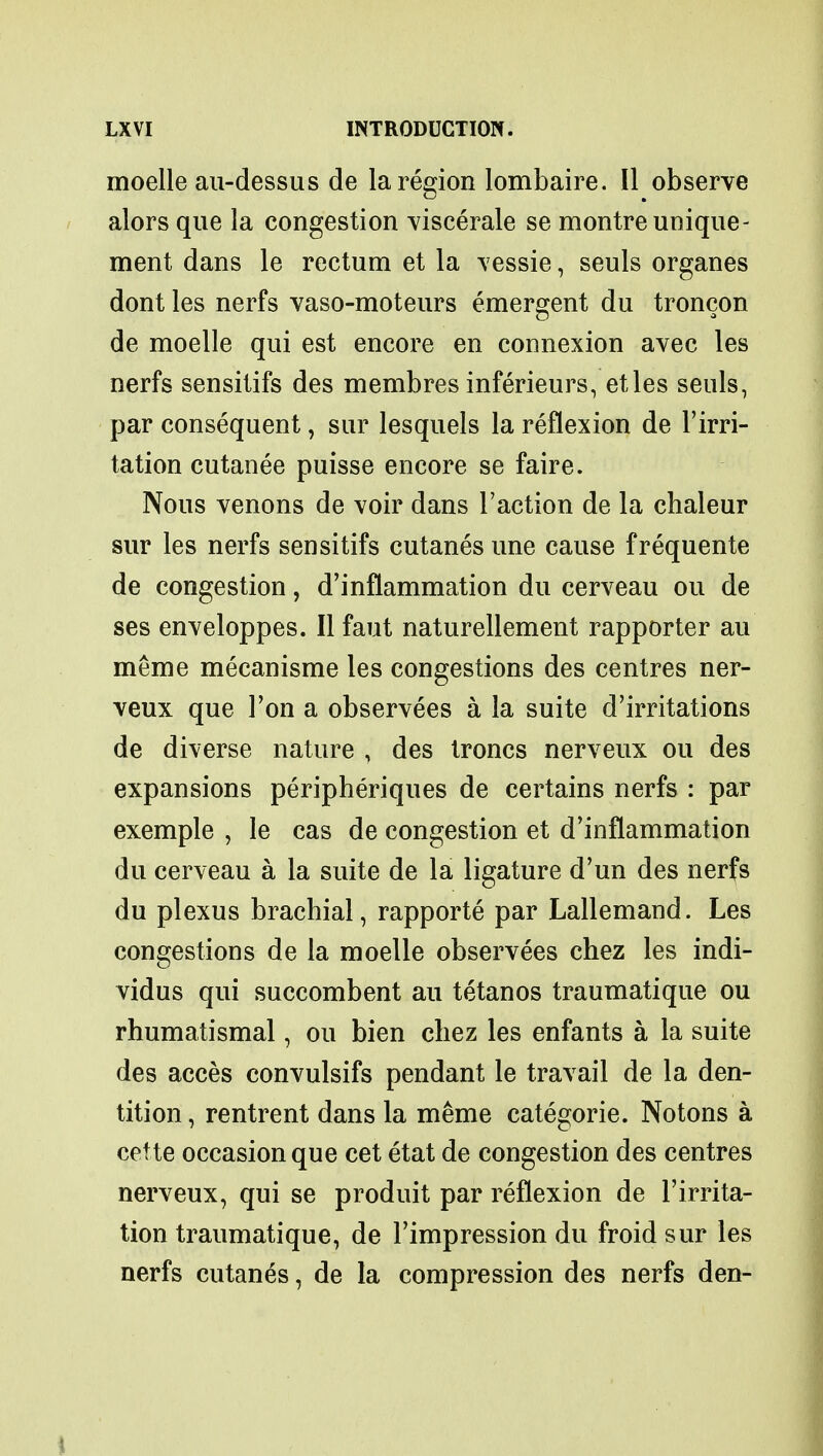 moelle au-dessus de la region lombaire. II observe alors que la congestion viscerale se montre unique - ment dans le rectum et la vessie, seuls organes dont les nerfs vaso-moteurs emergent du troncon de moelle qui est encore en connexion avec les nerfs sensitifs des membres inferieurs, etles seuls, par consequent, sur lesquels la reflexion de l'irri- tation cutanee puisse encore se faire. Nous venons de voir dans Taction de la chaleur sur les nerfs sensitifs cutanes une cause frequente de congestion, d'inflammation du cerveau ou de ses enveloppes. II faut naturellement rapporter au meme mecanisme les congestions des centres ner- veux que Ton a observees a la suite d'irritations de diverse nature , des troncs nerveux ou des expansions peripheriques de certains nerfs : par exemple , le cas de congestion et d'inflammation du cerveau a la suite de la ligature d'un des nerfs du plexus brachial, rapporte par Lallemand. Les congestions de la moelle observees chez les indi- vidus qui succombent au tetanos traumatique ou rhumatismal, ou bien chez les enfants a la suite des acces convulsifs pendant le travail de la den- tition , rentrent dans la meme categoric Notons a cette occasion que cet etat de congestion des centres nerveux, qui se produit par reflexion de l'irrita- tion traumatique, de Timpression du froid sur les nerfs cutanes, de la compression des nerfs den-