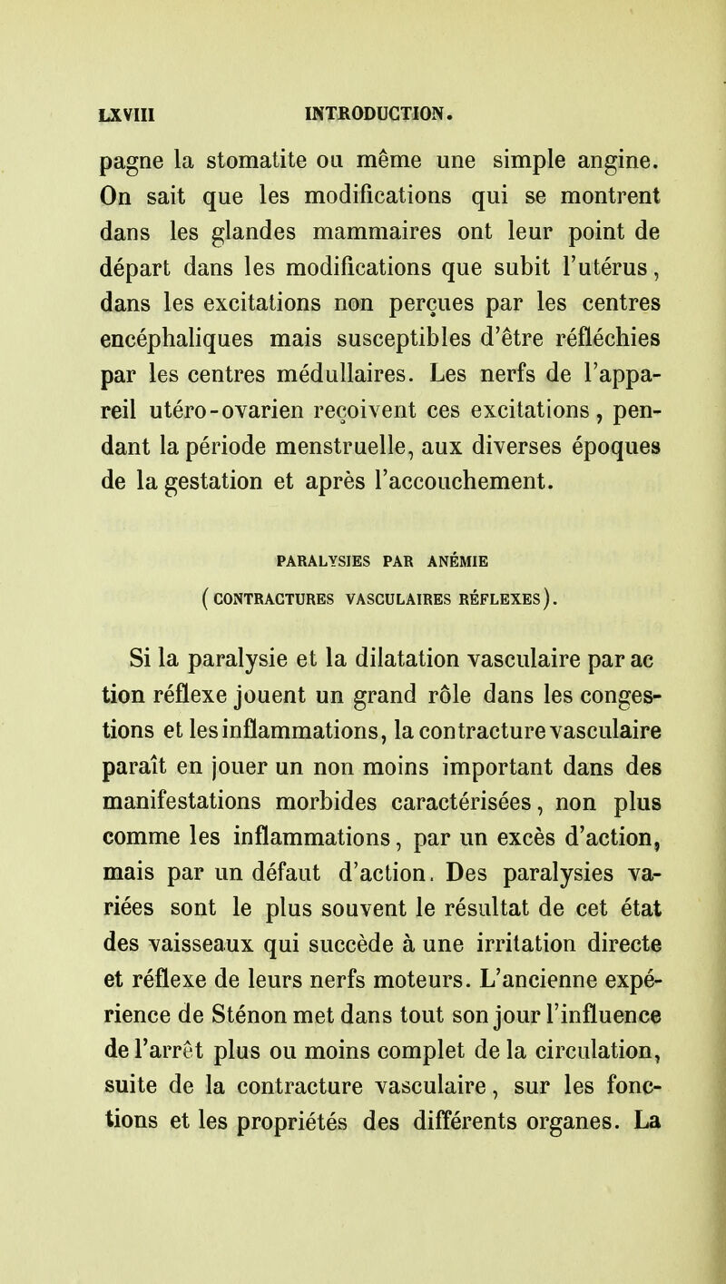 pagne la stomatite on memo une simple angine. On sait que les modifications qui se montrent dans les glandes mammaires ont leur point de depart dans les modifications que subit l'uterus, dans les excitations non percues par les centres encephaliques mais susceptibles d'etre reflechies par les centres medullaires. Les nerfs de l'appa- reil utero-ovarien recoivent ces excitations, pen- dant laperiode menstruelle, aux diverses epoques de la gestation et apres l'accouchement. paralysies par anemie (contractures vasculaires reflexes). Si la paralysie et la dilatation vasculaire par ac tion reflexe jouent un grand role dans les conges- tions et les inflammations, la contracture vasculaire parait en jouer un non moins important dans des manifestations morbides caracterisees, non plus comme les inflammations, par un exces d'action, mais par un defaut d'action. Des paralysies va- rices sont le plus souvent le resultat de cet etat des vaisseaux qui succede a une irritation directs et reflexe de leurs nerfs moteurs. L'ancienne expe- rience de Stenon met dans tout son jour l'influence de l'arret plus ou moins complet de la circulation, suite de la contracture vasculaire, sur les fonc- tions et les proprietes des differents organes. La