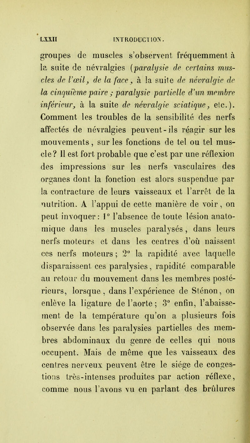 groupes de muscles s'observent frequemment a la suite de nevralgies (paralysie de certains mus- cles de Vceil, de la face, a la suite de nevralgie de la cinquierne paire ; paralysie partielle d'un membre infericur, a la suite de nevralgie sciatique, etc.). Comment les troubles de la sensibilite des nerfs affectes de nevralgies peuvent-ils reagir sur les mouvements, sur les fonctions de tel ou tel mus- cle? II est fort probable que c'est par une reflexion des impressions sur les nerfs vasculaires des organes dont la fonction est alors suspendue par la contracture de leurs vaisseaux et l'arret de la nutrition. A Fappui de cette maniere de voir, on peut invoquer: 1° l'absence de toute lesion anato- mique dans les muscles paralyses , dans leurs nerfs moteurs et dans les centres d'ou naissent ces nerfs moteurs ; 2° la rapidite avec laquelle disparaissent ces paralysies, rapidite comparable au retour du mouvement dans les membres poste- rieurs, lorsque , dans l'experience de Stenon, on enleve la ligature de l'aorte; 3° enfin, l'abaisse- ment de la temperature qu'on a plusieurs fois observee dans les paralysies partielles des mem- bres abdominaux du genre de celles qui nous occupent. Mais de meme que les vaisseaux des centres nerveux peuvent etre le siege de conges- tions tres-intenses produites par action reflexe, comme nous l'avons vu en parlant des brulures