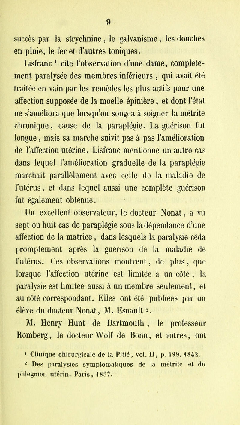 succes par la strychnine, le galvanisme, les douches en pluie, le fer et d'autres toniques. Lisfranc 1 cite Fobservation d'une dame, complete - ment paralysee des membres inferieurs , qui avait ete traitee en vain par les remedes les plus actifs pour une affection supposee de la moelle epiniere, et dont Fetat ne s'ameliora que lorsquon songea a soigner la metrite chronique, cause de la paraplegie. La guerison fat longue, mais sa marche suivit pas a pas Famelioration de Faffection uterine. Lisfranc mentionne un autre cas dans lequel Famelioration graduelle de la paraplegie marchait paralleiement avec celle de la maladie de Futerus, et dans lequel aussi une complete guerison fut egalement obtenue. Un excellent observateur, le docteur Nonat, a vu sept ou huit cas de paraplegie sous ladependance d'une affection de la matrice, dans lesquels la paralysie ceda promptement apres la guerison de la maladie de Futerus. Ces observations montrent, de plus, que lorsque Faffection uterine est limitee a un cote , la paralysie est limitee aussi a un membre seulement, et au cote correspondant. Elles ont ete publiees par un eleve du docteur Nonat, M. Esnault 2. M. Henry Hunt de Dartmouth , le professeur Romberg, le docteur Wolf de Bonn, et autres, ont ' Clinique chirurgicale de la Pitie, vol. II, p. 499. 4842. 2 Des paralysies symptomatiques de la melrite el du phlegmon uterin. Paris, 4 857.