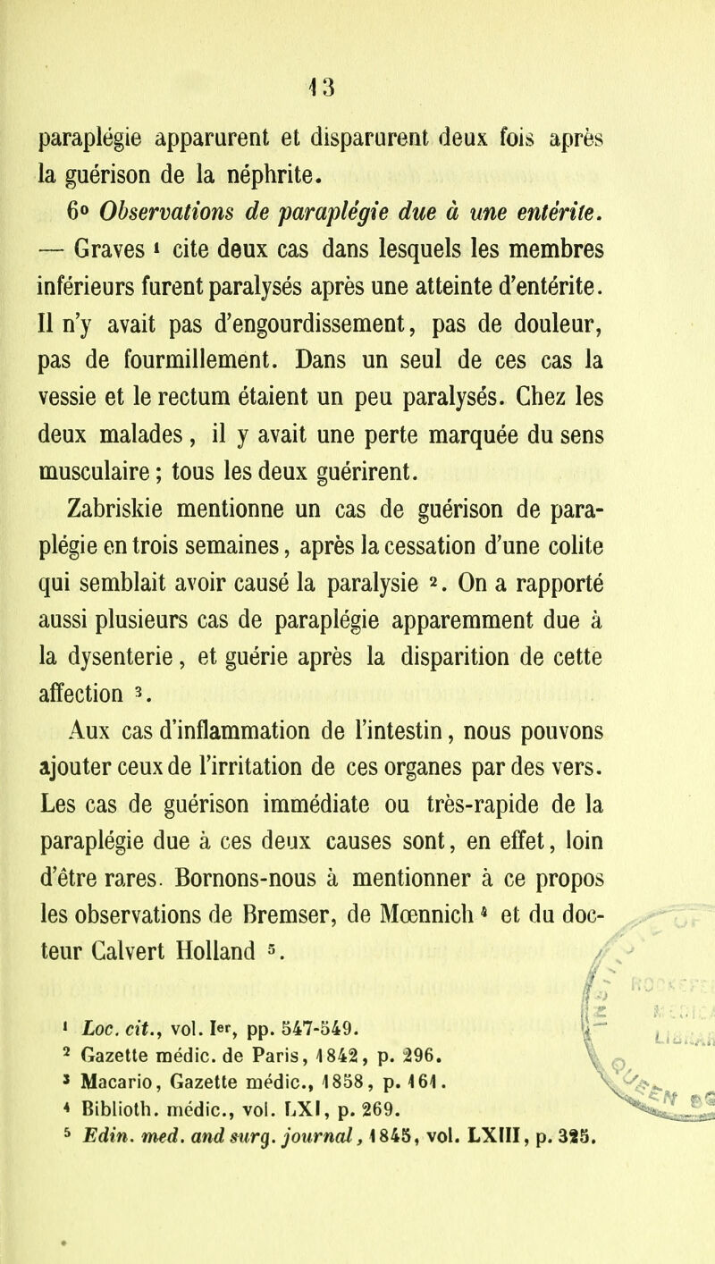 paraplegic apparurent et disparurent deux fois apres la guerison de la nephrite. 6° Observations de paraplegie due a me entente. — Graves * cite deux cas dans lesquels les membres inferieurs furent paralyses apres une atteinte d'enterite. II n'y avait pas d'engourdissement, pas de douleur, pas de fourmillement. Dans un seul de ces cas la vessie et le rectum etaient un peu paralyses. Chez les deux malades, il y avait une perte marquee du sens musculaire; tous les deux guerirent. Zabriskie mentionne un cas de guerison de para- plegie en trois semaines, apres la cessation d'une colite qui semblait avoir cause la paralysie 2. On a rapporte aussi plusieurs cas de paraplegie apparemment due a la dysenterie, et guerie apres la disparition de cette affection 3. Aux cas d'inflammation de Fintestin, nous pouvons ajouter ceux de Firritation de ces organes par des vers. Les cas de guerison immediate ou tres-rapide de la paraplegie due a ces deux causes sont, en effet, loin d'etre rares. Bomons-nous a mentionner a ce propos les observations de Bremser, de Moennich4 et du doc- teur Calvert Holland 3. 1 hoc. ext., vol. Ier, pp. 547-549. 2 Gazette medic, de Paris, 4 842, p. 296. 5 Macario, Gazette medic, 1858, p. 464. * Biblioth. medic, vol. LXI, p. 269. 5 Edin. rned. and surg. journal, 1845, vol. LXIII, p. 325