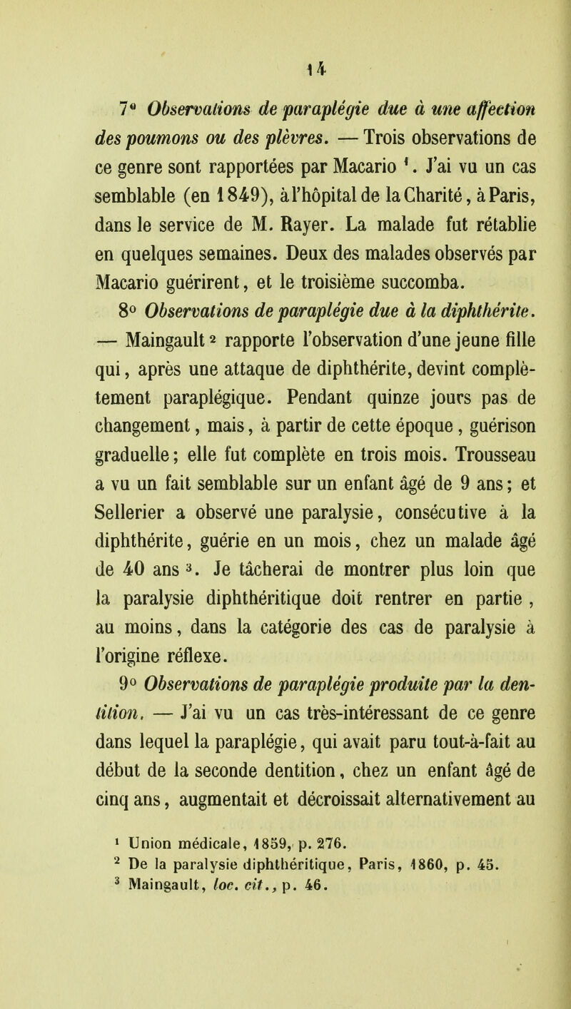 7G Observations de paraplegie due a une affection des poumons ou des plevres. — Trois observations de ce genre sont rapportees par Macario 4. J'ai vu un cas semblable (en 1849), al'hopitalde laCharite, a Paris, dans le service de M. Rayer. La malade fut retablie en quelques semaines. Deux des malades observes par Macario guerirent, et le troisieme succomba. 8° Observations de paraplegie due a la diphtherite. — Maingault * rapporte l'observation d'une jeune fille qui, apres une attaque de diphtherite,devint comple- tement paraplegique. Pendant quinze jours pas de changement, mais, a partir de cette epoque, guerison graduelle; elle fut complete en trois mois. Trousseau a vu un fait semblable sur un enfant age de 9 ans; et Sellerier a observe une paralysie, consecutive a la diphtherite, guerie en un mois, chez un malade age de 40 ans 3. Je tacherai de montrer plus loin que la paralysie diphtheritique doit rentrer en partie , au moins, dans la categorie des cas de paralysie a l'origine reflexe. 9° Observations de paraplegie produite par la den- tition. — J'ai vu un cas tres-interessant de ce genre dans lequel la paraplegie, qui avait paru tout-a-fait au debut de la seconde dentition, chez un enfant age de cinq ans, augmentait et decroissait alternativement au 1 Union medicale, 4859, p. 276. 2 De la paralysie diphtheritique, Paris, 4860, p. 45. 3 Maingault, toe. cit., p. 46.