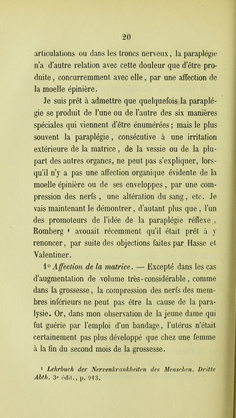 articulations ou dans les troncs nerveux, ia paraplegic n'a d'autre relation avec cette douleur que d'etre pro- duite, concurremment avec elle, par une affection de la moelle epiniere. Je suis pret a admettre que quelquefois la paraple- gie se produit de Tune ou de l'autre des six manieres speciales qui viennent d'etre enumerees; mais le plus souvent la paraplegie, consecutive a une irritation exterieure de la matrice, de la vessie ou de la plu- part des autres organes, ne peut pas s'expliquer, lors- qu'il n'y a pas une affection organique evidente de la moelle epiniere ou de ses enveloppes, par une com- pression des nerfs , une alteration du sang, etc. Je vais maintenant le demontrer, d'autant plus que , l'un des promoteurs de l'idee de la paraplegie reflexe , Romberg « avouait recemment qu'il etait pret a y renoncer, par suite des objections faitespar Hasse et Valentiner. 1° Affection de la matrice. — Excepte dans les cas d'augmentation de volume tres-considerable, comme dans la grossesse, la compression des nerfs des mem- bres inferieurs ne peut pas etre la cause de la para- lysie. Or, dans mon observation de la jeune dame qui fut guerie par l'emploi d'un bandage, l'uterus n'etait certainement pas plus developpe que chez une femme a la fin du second mois de la grossesse. 1 Lehrbuch der Nervenkrankheiten des Memchen. Dritte Abth. 3^ c>dit., p. 913.