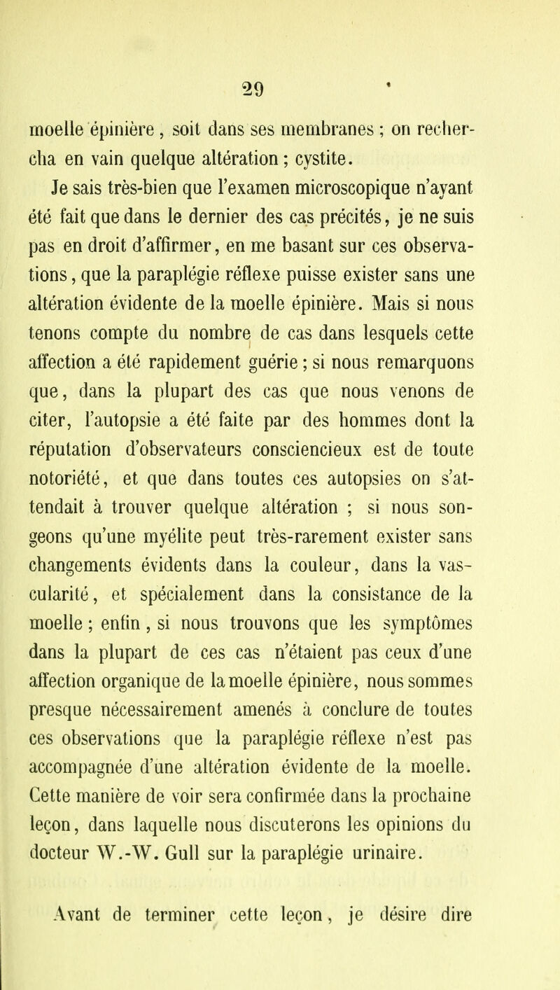 moelle epiniere , soit dans ses membranes; on recher- cha en vain quelque alteration; cystite. Je sais tres-bien que l'examen microscopique n'ayant ete fait que dans le dernier des cas precites, je ne suis pas en droit d'affirmer, en me basant sur ces observa- tions , que la paraplegie reflexe puisse exister sans une alteration evidente de la moelle epiniere. Mais si nous tenons compte du nombre de cas dans lesquels cette affection a ete rapidement guerie; si nous remarquons que, dans la plupart des cas que nous venons de titer, l'autopsie a ete faite par des hommes dont la reputation d'observateurs consciencieux est de toute notoriete, et que dans toutes ces autopsies on s'at- tendait a trouver quelque alteration ; si nous son- geons qu'une myelite peut tres-rarement exister sans changements evidents dans la couleur, dans la vas- cularity, et specialement dans la consistance de la moelle; enfin , si nous trouvons que les symptomes dans la plupart de ces cas n'etaient pas ceux d'une affection organique de la moelle epiniere, nous sommes presque necessairement amenes a conclure de toutes ces observations que la paraplegie reflexe n'est pas accompagnee d'une alteration evidente de la moelle. Cette maniere de voir sera confirmee dans la prochaine leQon, dans laquelle nous discuterons les opinions du docteur W.-W. Gull sur la paraplegie urinaire. Avant de terminer cette lecon, je desire dire