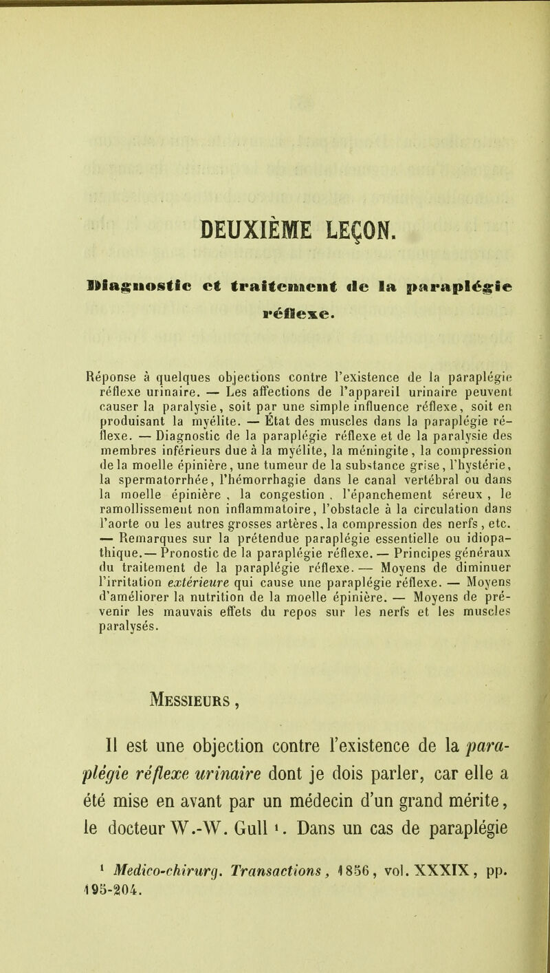 DEUXIEME LEQON. Diagnostic ct traiteniient «le la »arapl£gie reflexe. Reponse a quelques objections contre l'existence de la paraplegie reflexe urinaire. — Les affections de l'appareil urinaire peirvent causer la paralysie, soit par une simple influence reflexe, soit en produisant la myelite. — Etat des muscles dans la paraplegie re- flexe. — Diagnostic de la paraplegie reflexe et de la paralysie des membres inferieurs due a la myelite, la meningite, la compression de la moelle epiniere, une tumeur de la substance grise, l'hysterie, la spermatorrhea, l'hemorrhagie dans le canal vertebral ou dans la moelle epiniere , la congestion , Pepanchement sereux , le ramollissement non inflammatoire, 1'obstacle a la circulation dans l'aorte ou les autres grosses arteres, la compression des nerfs , etc. — Remarques sur la pretendue paraplegie essentielle ou idiopa- thique.— Pronostic de la paraplegie reflexe. — Principes generaux du traitement de la paraplegie reflexe. — Moyens de diminuer l'irritation exterieure qui cause une paraplegie reflexe. — Moyens d'ameliorer la nutrition de la moelle epiniere. — Moyens de pre- venir les mauvais effets du repos sur les nerfs et les muscles paralyses. Messieurs , II est une objection contre l'existence de la para- plegie reflexe urinaire dont je dois parler, car elle a ete mise en avant par un medecin dun grand merite, le docteurW.-W. Gull». Dans un cas de paraplegie 1 Medico-chirurg. Transactions, 1856, vol. XXXIX, pp. 195-204.